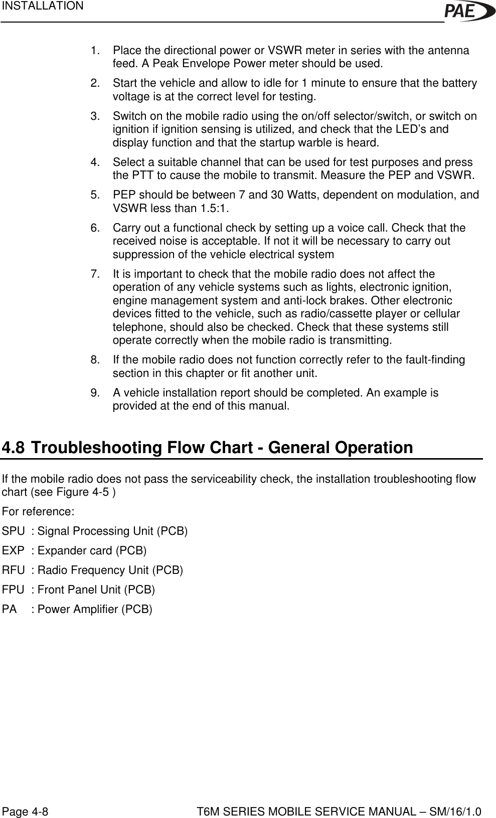 INSTALLATIONT6M SERIES MOBILE SERVICE MANUAL – SM/16/1.0Page 4-81. Place the directional power or VSWR meter in series with the antennafeed. A Peak Envelope Power meter should be used.2. Start the vehicle and allow to idle for 1 minute to ensure that the batteryvoltage is at the correct level for testing.3. Switch on the mobile radio using the on/off selector/switch, or switch onignition if ignition sensing is utilized, and check that the LED’s anddisplay function and that the startup warble is heard.4. Select a suitable channel that can be used for test purposes and pressthe PTT to cause the mobile to transmit. Measure the PEP and VSWR.5. PEP should be between 7 and 30 Watts, dependent on modulation, andVSWR less than 1.5:1.6. Carry out a functional check by setting up a voice call. Check that thereceived noise is acceptable. If not it will be necessary to carry outsuppression of the vehicle electrical system7. It is important to check that the mobile radio does not affect theoperation of any vehicle systems such as lights, electronic ignition,engine management system and anti-lock brakes. Other electronicdevices fitted to the vehicle, such as radio/cassette player or cellulartelephone, should also be checked. Check that these systems stilloperate correctly when the mobile radio is transmitting.8. If the mobile radio does not function correctly refer to the fault-findingsection in this chapter or fit another unit.9. A vehicle installation report should be completed. An example isprovided at the end of this manual.4.8 Troubleshooting Flow Chart - General OperationIf the mobile radio does not pass the serviceability check, the installation troubleshooting flowchart (see Figure 4-5 )For reference:SPU  : Signal Processing Unit (PCB)EXP  : Expander card (PCB)RFU  : Radio Frequency Unit (PCB)FPU : Front Panel Unit (PCB)PA : Power Amplifier (PCB)