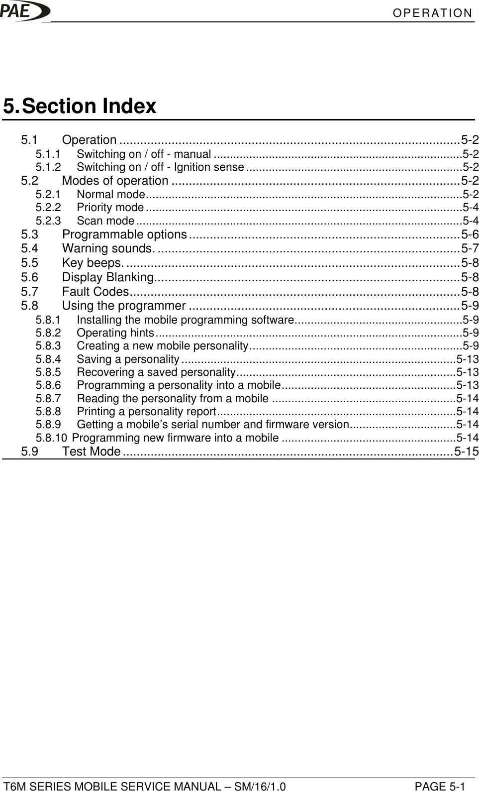 OPERATIONT6M SERIES MOBILE SERVICE MANUAL – SM/16/1.0 PAGE 5-15. Section Index5.1 Operation ..................................................................................................5-25.1.1 Switching on / off - manual .............................................................................5-25.1.2 Switching on / off - Ignition sense...................................................................5-25.2 Modes of operation ...................................................................................5-25.2.1 Normal mode..................................................................................................5-25.2.2 Priority mode..................................................................................................5-45.2.3 Scan mode.....................................................................................................5-45.3 Programmable options..............................................................................5-65.4 Warning sounds. .......................................................................................5-75.5 Key beeps.................................................................................................5-85.6 Display Blanking........................................................................................5-85.7 Fault Codes...............................................................................................5-85.8 Using the programmer ..............................................................................5-95.8.1 Installing the mobile programming software....................................................5-95.8.2 Operating hints...............................................................................................5-95.8.3 Creating a new mobile personality..................................................................5-95.8.4 Saving a personality.....................................................................................5-135.8.5 Recovering a saved personality....................................................................5-135.8.6 Programming a personality into a mobile......................................................5-135.8.7 Reading the personality from a mobile .........................................................5-145.8.8 Printing a personality report..........................................................................5-145.8.9 Getting a mobile’s serial number and firmware version.................................5-145.8.10 Programming new firmware into a mobile ......................................................5-145.9 Test Mode...............................................................................................5-15