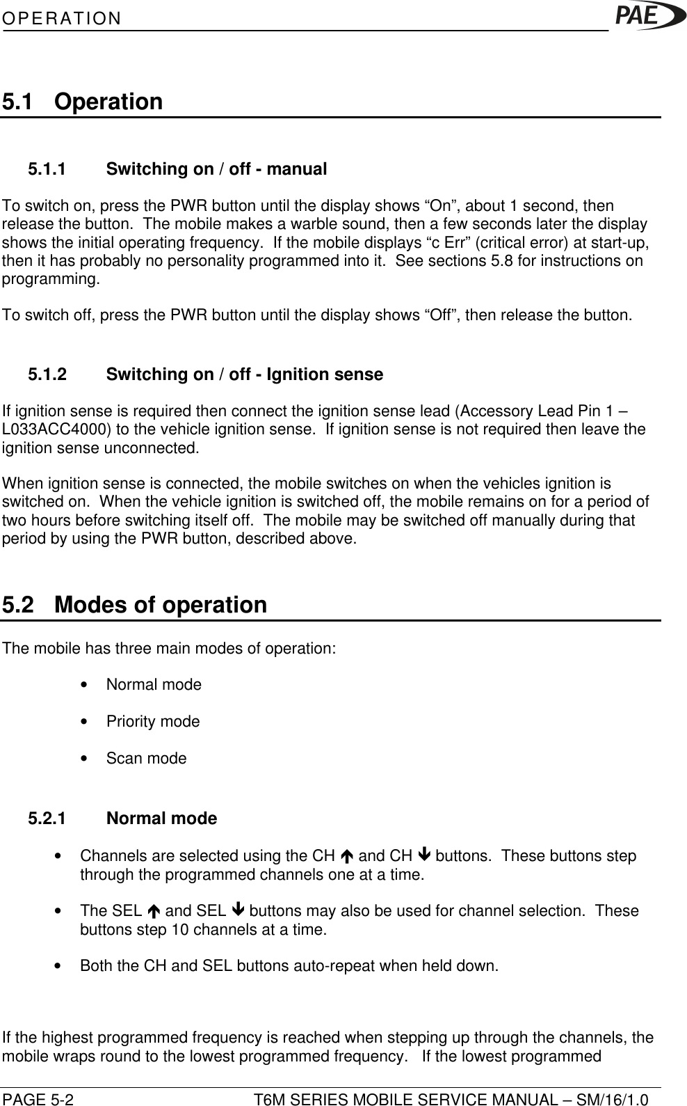 OPERATIONPAGE 5-2 T6M SERIES MOBILE SERVICE MANUAL – SM/16/1.05.1 Operation5.1.1 Switching on / off - manualTo switch on, press the PWR button until the display shows “On”, about 1 second, thenrelease the button.  The mobile makes a warble sound, then a few seconds later the displayshows the initial operating frequency.  If the mobile displays “c Err” (critical error) at start-up,then it has probably no personality programmed into it.  See sections 5.8 for instructions onprogramming.To switch off, press the PWR button until the display shows “Off”, then release the button.5.1.2 Switching on / off - Ignition senseIf ignition sense is required then connect the ignition sense lead (Accessory Lead Pin 1 –L033ACC4000) to the vehicle ignition sense.  If ignition sense is not required then leave theignition sense unconnected.When ignition sense is connected, the mobile switches on when the vehicles ignition isswitched on.  When the vehicle ignition is switched off, the mobile remains on for a period oftwo hours before switching itself off.  The mobile may be switched off manually during thatperiod by using the PWR button, described above.5.2 Modes of operationThe mobile has three main modes of operation:• Normal mode• Priority mode• Scan mode5.2.1 Normal mode• Channels are selected using the CH é and CH ê buttons.  These buttons stepthrough the programmed channels one at a time.• The SEL é and SEL ê buttons may also be used for channel selection.  Thesebuttons step 10 channels at a time.• Both the CH and SEL buttons auto-repeat when held down.If the highest programmed frequency is reached when stepping up through the channels, themobile wraps round to the lowest programmed frequency.   If the lowest programmed