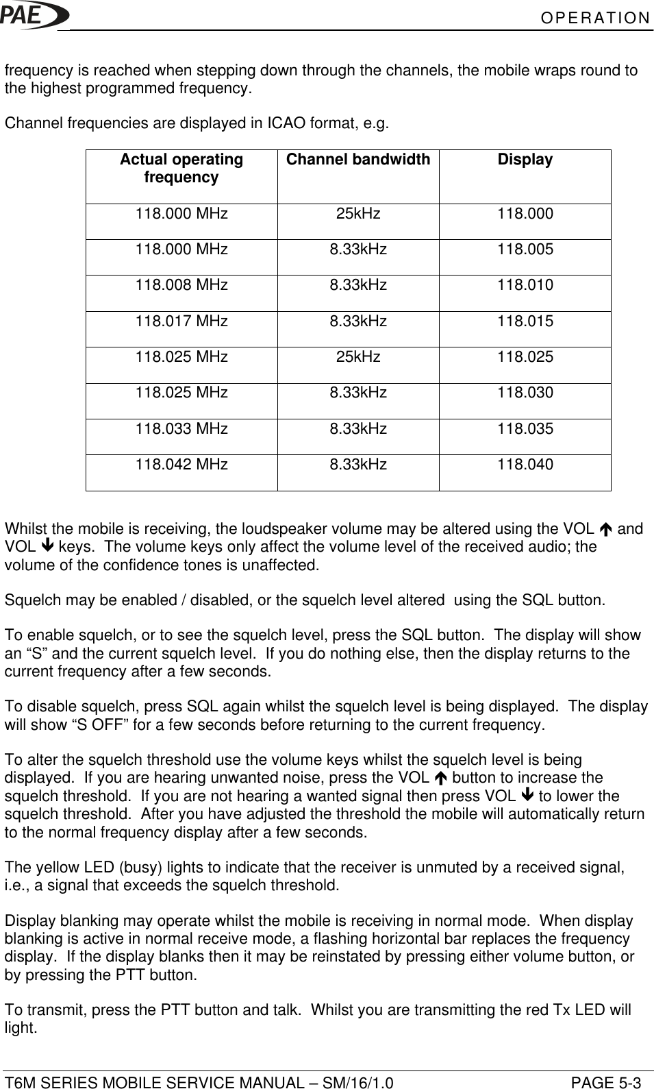 OPERATIONT6M SERIES MOBILE SERVICE MANUAL – SM/16/1.0 PAGE 5-3frequency is reached when stepping down through the channels, the mobile wraps round tothe highest programmed frequency.Channel frequencies are displayed in ICAO format, e.g.Actual operatingfrequency Channel bandwidth Display118.000 MHz 25kHz 118.000118.000 MHz 8.33kHz 118.005118.008 MHz 8.33kHz 118.010118.017 MHz 8.33kHz 118.015118.025 MHz 25kHz 118.025118.025 MHz 8.33kHz 118.030118.033 MHz 8.33kHz 118.035118.042 MHz 8.33kHz 118.040Whilst the mobile is receiving, the loudspeaker volume may be altered using the VOL é andVOL ê keys.  The volume keys only affect the volume level of the received audio; thevolume of the confidence tones is unaffected.Squelch may be enabled / disabled, or the squelch level altered  using the SQL button.To enable squelch, or to see the squelch level, press the SQL button.  The display will showan “S” and the current squelch level.  If you do nothing else, then the display returns to thecurrent frequency after a few seconds.To disable squelch, press SQL again whilst the squelch level is being displayed.  The displaywill show “S OFF” for a few seconds before returning to the current frequency.To alter the squelch threshold use the volume keys whilst the squelch level is beingdisplayed.  If you are hearing unwanted noise, press the VOL é button to increase thesquelch threshold.  If you are not hearing a wanted signal then press VOL ê to lower thesquelch threshold.  After you have adjusted the threshold the mobile will automatically returnto the normal frequency display after a few seconds.The yellow LED (busy) lights to indicate that the receiver is unmuted by a received signal,i.e., a signal that exceeds the squelch threshold.Display blanking may operate whilst the mobile is receiving in normal mode.  When displayblanking is active in normal receive mode, a flashing horizontal bar replaces the frequencydisplay.  If the display blanks then it may be reinstated by pressing either volume button, orby pressing the PTT button.To transmit, press the PTT button and talk.  Whilst you are transmitting the red Tx LED willlight.