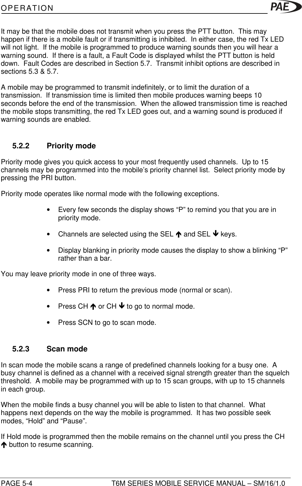 OPERATIONPAGE 5-4 T6M SERIES MOBILE SERVICE MANUAL – SM/16/1.0It may be that the mobile does not transmit when you press the PTT button.  This mayhappen if there is a mobile fault or if transmitting is inhibited.  In either case, the red Tx LEDwill not light.  If the mobile is programmed to produce warning sounds then you will hear awarning sound.  If there is a fault, a Fault Code is displayed whilst the PTT button is helddown.  Fault Codes are described in Section 5.7.  Transmit inhibit options are described insections 5.3 &amp; 5.7.A mobile may be programmed to transmit indefinitely, or to limit the duration of atransmission.  If transmission time is limited then mobile produces warning beeps 10seconds before the end of the transmission.  When the allowed transmission time is reachedthe mobile stops transmitting, the red Tx LED goes out, and a warning sound is produced ifwarning sounds are enabled.5.2.2 Priority modePriority mode gives you quick access to your most frequently used channels.  Up to 15channels may be programmed into the mobile’s priority channel list.  Select priority mode bypressing the PRI button.Priority mode operates like normal mode with the following exceptions.• Every few seconds the display shows “P” to remind you that you are inpriority mode.• Channels are selected using the SEL é and SEL ê keys.• Display blanking in priority mode causes the display to show a blinking “P”rather than a bar.You may leave priority mode in one of three ways.• Press PRI to return the previous mode (normal or scan).• Press CH é or CH ê to go to normal mode.• Press SCN to go to scan mode.5.2.3 Scan modeIn scan mode the mobile scans a range of predefined channels looking for a busy one.  Abusy channel is defined as a channel with a received signal strength greater than the squelchthreshold.  A mobile may be programmed with up to 15 scan groups, with up to 15 channelsin each group.When the mobile finds a busy channel you will be able to listen to that channel.  Whathappens next depends on the way the mobile is programmed.  It has two possible seekmodes, “Hold” and “Pause”.If Hold mode is programmed then the mobile remains on the channel until you press the CHé button to resume scanning.