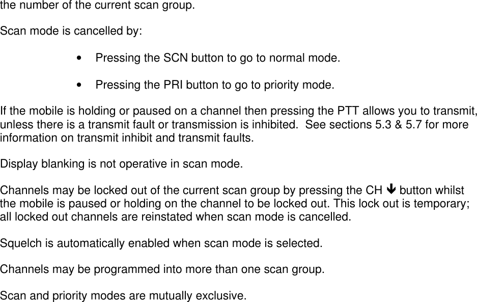 OPERATIONT6M SERIES MOBILE SERVICE MANUAL – SM/16/1.0 PAGE 5-5If Pause mode is programmed then the mobile remains on channel for 6 seconds thenresumes scanning automatically.  You can override this, making the mobile hold, by pressingthe CH é button or the microphone PTT button before scanning resumes.  To stop holding,and resume scanning, press CH é once more.Scan mode is selected by pressing the SCN button.  Once in scan mode a scan group isselected using the SEL é and SEL ê keys.  During scanning the display shows  “the number of the current scan group.Scan mode is cancelled by:• Pressing the SCN button to go to normal mode.• Pressing the PRI button to go to priority mode.If the mobile is holding or paused on a channel then pressing the PTT allows you to transmit,unless there is a transmit fault or transmission is inhibited.  See sections 5.3 &amp; 5.7 for moreinformation on transmit inhibit and transmit faults.Display blanking is not operative in scan mode.Channels may be locked out of the current scan group by pressing the CH ê button whilstthe mobile is paused or holding on the channel to be locked out. This lock out is temporary;all locked out channels are reinstated when scan mode is cancelled.Squelch is automatically enabled when scan mode is selected.Channels may be programmed into more than one scan group.Scan and priority modes are mutually exclusive.