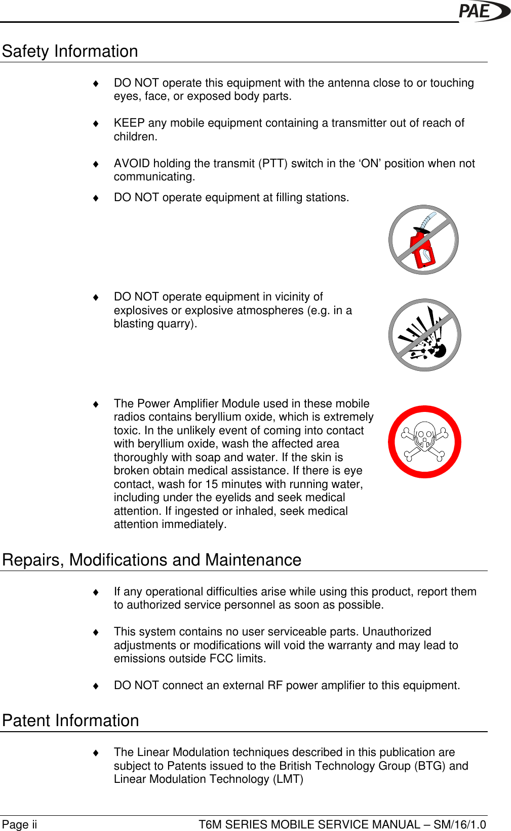 T6M SERIES MOBILE SERVICE MANUAL – SM/16/1.0Page iiSafety Information♦ DO NOT operate this equipment with the antenna close to or touchingeyes, face, or exposed body parts.♦ KEEP any mobile equipment containing a transmitter out of reach ofchildren.♦ AVOID holding the transmit (PTT) switch in the ‘ON’ position when notcommunicating.♦ DO NOT operate equipment at filling stations.♦ DO NOT operate equipment in vicinity ofexplosives or explosive atmospheres (e.g. in ablasting quarry).♦ The Power Amplifier Module used in these mobileradios contains beryllium oxide, which is extremelytoxic. In the unlikely event of coming into contactwith beryllium oxide, wash the affected areathoroughly with soap and water. If the skin isbroken obtain medical assistance. If there is eyecontact, wash for 15 minutes with running water,including under the eyelids and seek medicalattention. If ingested or inhaled, seek medicalattention immediately.Repairs, Modifications and Maintenance♦ If any operational difficulties arise while using this product, report themto authorized service personnel as soon as possible.♦ This system contains no user serviceable parts. Unauthorizedadjustments or modifications will void the warranty and may lead toemissions outside FCC limits.♦ DO NOT connect an external RF power amplifier to this equipment.Patent Information♦ The Linear Modulation techniques described in this publication aresubject to Patents issued to the British Technology Group (BTG) andLinear Modulation Technology (LMT)