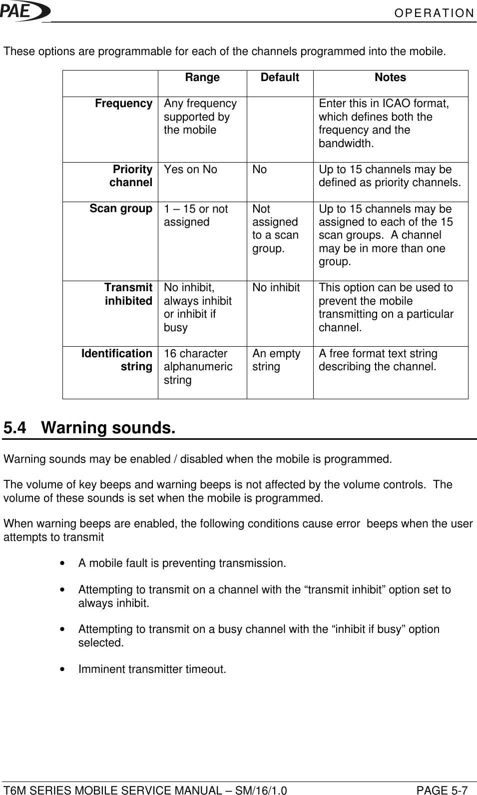 OPERATIONT6M SERIES MOBILE SERVICE MANUAL – SM/16/1.0 PAGE 5-7These options are programmable for each of the channels programmed into the mobile.Range Default NotesFrequency Any frequencysupported bythe mobileEnter this in ICAO format,which defines both thefrequency and thebandwidth.Prioritychannel Yes on No No Up to 15 channels may bedefined as priority channels.Scan group 1 – 15 or notassigned Notassignedto a scangroup.Up to 15 channels may beassigned to each of the 15scan groups.  A channelmay be in more than onegroup.Transmitinhibited No inhibit,always inhibitor inhibit ifbusyNo inhibit This option can be used toprevent the mobiletransmitting on a particularchannel.Identificationstring 16 characteralphanumericstringAn emptystring A free format text stringdescribing the channel.5.4 Warning sounds.Warning sounds may be enabled / disabled when the mobile is programmed.The volume of key beeps and warning beeps is not affected by the volume controls.  Thevolume of these sounds is set when the mobile is programmed.When warning beeps are enabled, the following conditions cause error  beeps when the userattempts to transmit• A mobile fault is preventing transmission.• Attempting to transmit on a channel with the “transmit inhibit” option set toalways inhibit.• Attempting to transmit on a busy channel with the “inhibit if busy” optionselected.• Imminent transmitter timeout.