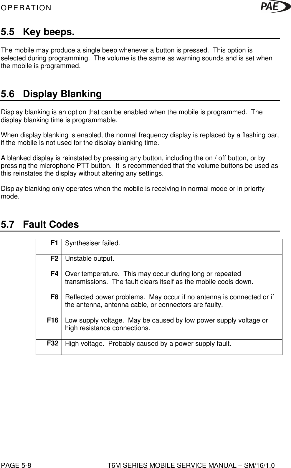 OPERATIONPAGE 5-8 T6M SERIES MOBILE SERVICE MANUAL – SM/16/1.05.5 Key beeps.The mobile may produce a single beep whenever a button is pressed.  This option isselected during programming.  The volume is the same as warning sounds and is set whenthe mobile is programmed.5.6 Display BlankingDisplay blanking is an option that can be enabled when the mobile is programmed.  Thedisplay blanking time is programmable.When display blanking is enabled, the normal frequency display is replaced by a flashing bar,if the mobile is not used for the display blanking time.A blanked display is reinstated by pressing any button, including the on / off button, or bypressing the microphone PTT button.  It is recommended that the volume buttons be used asthis reinstates the display without altering any settings.Display blanking only operates when the mobile is receiving in normal mode or in prioritymode.5.7 Fault CodesF1 Synthesiser failed.F2 Unstable output.F4 Over temperature.  This may occur during long or repeatedtransmissions.  The fault clears itself as the mobile cools down.F8 Reflected power problems.  May occur if no antenna is connected or ifthe antenna, antenna cable, or connectors are faulty.F16 Low supply voltage.  May be caused by low power supply voltage orhigh resistance connections.F32 High voltage.  Probably caused by a power supply fault.