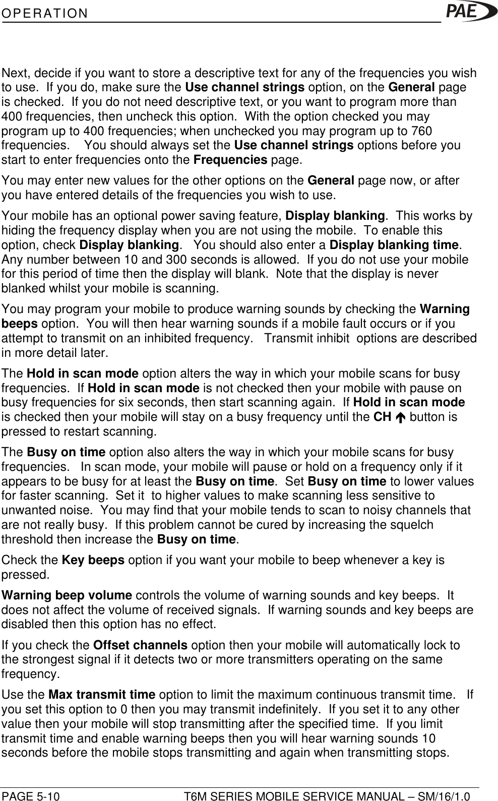 OPERATIONPAGE 5-10 T6M SERIES MOBILE SERVICE MANUAL – SM/16/1.0Next, decide if you want to store a descriptive text for any of the frequencies you wishto use.  If you do, make sure the Use channel strings option, on the General pageis checked.  If you do not need descriptive text, or you want to program more than400 frequencies, then uncheck this option.  With the option checked you mayprogram up to 400 frequencies; when unchecked you may program up to 760frequencies.    You should always set the Use channel strings options before youstart to enter frequencies onto the Frequencies page.You may enter new values for the other options on the General page now, or afteryou have entered details of the frequencies you wish to use.Your mobile has an optional power saving feature, Display blanking.  This works byhiding the frequency display when you are not using the mobile.  To enable thisoption, check Display blanking.   You should also enter a Display blanking time.Any number between 10 and 300 seconds is allowed.  If you do not use your mobilefor this period of time then the display will blank.  Note that the display is neverblanked whilst your mobile is scanning.You may program your mobile to produce warning sounds by checking the Warningbeeps option.  You will then hear warning sounds if a mobile fault occurs or if youattempt to transmit on an inhibited frequency.   Transmit inhibit  options are describedin more detail later.The Hold in scan mode option alters the way in which your mobile scans for busyfrequencies.  If Hold in scan mode is not checked then your mobile with pause onbusy frequencies for six seconds, then start scanning again.  If Hold in scan modeis checked then your mobile will stay on a busy frequency until the CH é button ispressed to restart scanning.The Busy on time option also alters the way in which your mobile scans for busyfrequencies.   In scan mode, your mobile will pause or hold on a frequency only if itappears to be busy for at least the Busy on time.  Set Busy on time to lower valuesfor faster scanning.  Set it  to higher values to make scanning less sensitive tounwanted noise.  You may find that your mobile tends to scan to noisy channels thatare not really busy.  If this problem cannot be cured by increasing the squelchthreshold then increase the Busy on time.Check the Key beeps option if you want your mobile to beep whenever a key ispressed.Warning beep volume controls the volume of warning sounds and key beeps.  Itdoes not affect the volume of received signals.  If warning sounds and key beeps aredisabled then this option has no effect.If you check the Offset channels option then your mobile will automatically lock tothe strongest signal if it detects two or more transmitters operating on the samefrequency.Use the Max transmit time option to limit the maximum continuous transmit time.   Ifyou set this option to 0 then you may transmit indefinitely.  If you set it to any othervalue then your mobile will stop transmitting after the specified time.  If you limittransmit time and enable warning beeps then you will hear warning sounds 10seconds before the mobile stops transmitting and again when transmitting stops.