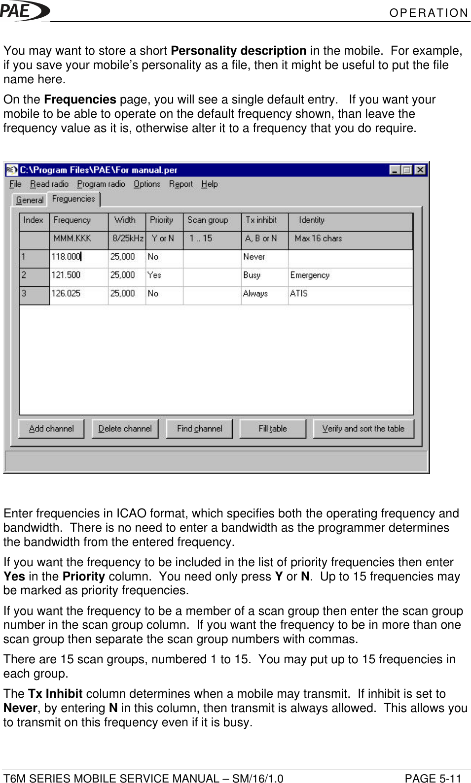 OPERATIONT6M SERIES MOBILE SERVICE MANUAL – SM/16/1.0 PAGE 5-11You may want to store a short Personality description in the mobile.  For example,if you save your mobile’s personality as a file, then it might be useful to put the filename here.On the Frequencies page, you will see a single default entry.   If you want yourmobile to be able to operate on the default frequency shown, than leave thefrequency value as it is, otherwise alter it to a frequency that you do require.Enter frequencies in ICAO format, which specifies both the operating frequency andbandwidth.  There is no need to enter a bandwidth as the programmer determinesthe bandwidth from the entered frequency.If you want the frequency to be included in the list of priority frequencies then enterYes in the Priority column.  You need only press Y or N.  Up to 15 frequencies maybe marked as priority frequencies.If you want the frequency to be a member of a scan group then enter the scan groupnumber in the scan group column.  If you want the frequency to be in more than onescan group then separate the scan group numbers with commas.There are 15 scan groups, numbered 1 to 15.  You may put up to 15 frequencies ineach group.The Tx Inhibit column determines when a mobile may transmit.  If inhibit is set toNever, by entering N in this column, then transmit is always allowed.  This allows youto transmit on this frequency even if it is busy.