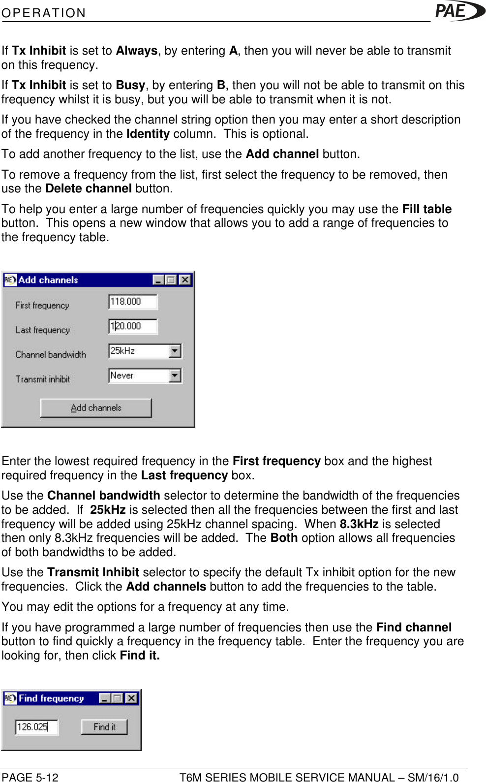 OPERATIONPAGE 5-12 T6M SERIES MOBILE SERVICE MANUAL – SM/16/1.0If Tx Inhibit is set to Always, by entering A, then you will never be able to transmiton this frequency.If Tx Inhibit is set to Busy, by entering B, then you will not be able to transmit on thisfrequency whilst it is busy, but you will be able to transmit when it is not.If you have checked the channel string option then you may enter a short descriptionof the frequency in the Identity column.  This is optional.To add another frequency to the list, use the Add channel button.To remove a frequency from the list, first select the frequency to be removed, thenuse the Delete channel button.To help you enter a large number of frequencies quickly you may use the Fill tablebutton.  This opens a new window that allows you to add a range of frequencies tothe frequency table.Enter the lowest required frequency in the First frequency box and the highestrequired frequency in the Last frequency box.Use the Channel bandwidth selector to determine the bandwidth of the frequenciesto be added.  If  25kHz is selected then all the frequencies between the first and lastfrequency will be added using 25kHz channel spacing.  When 8.3kHz is selectedthen only 8.3kHz frequencies will be added.  The Both option allows all frequenciesof both bandwidths to be added.Use the Transmit Inhibit selector to specify the default Tx inhibit option for the newfrequencies.  Click the Add channels button to add the frequencies to the table.You may edit the options for a frequency at any time.If you have programmed a large number of frequencies then use the Find channelbutton to find quickly a frequency in the frequency table.  Enter the frequency you arelooking for, then click Find it.