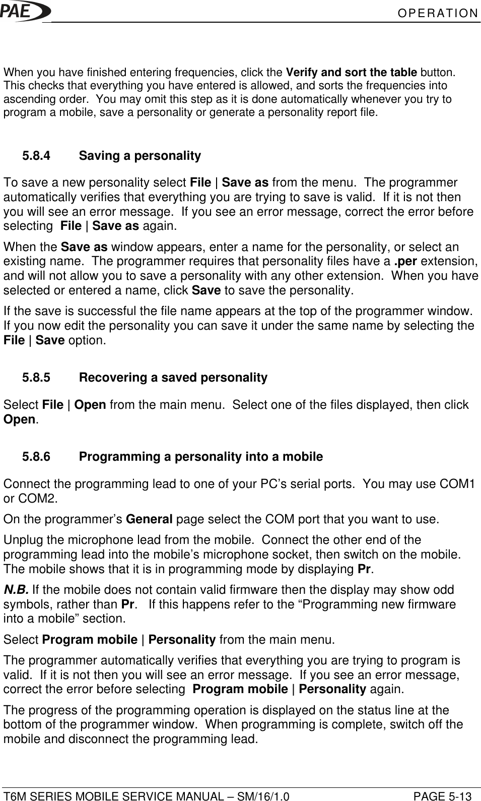 OPERATIONT6M SERIES MOBILE SERVICE MANUAL – SM/16/1.0 PAGE 5-13When you have finished entering frequencies, click the Verify and sort the table button.This checks that everything you have entered is allowed, and sorts the frequencies intoascending order.  You may omit this step as it is done automatically whenever you try toprogram a mobile, save a personality or generate a personality report file.5.8.4 Saving a personalityTo save a new personality select File | Save as from the menu.  The programmerautomatically verifies that everything you are trying to save is valid.  If it is not thenyou will see an error message.  If you see an error message, correct the error beforeselecting  File | Save as again.When the Save as window appears, enter a name for the personality, or select anexisting name.  The programmer requires that personality files have a .per extension,and will not allow you to save a personality with any other extension.  When you haveselected or entered a name, click Save to save the personality.If the save is successful the file name appears at the top of the programmer window.If you now edit the personality you can save it under the same name by selecting theFile | Save option.5.8.5 Recovering a saved personalitySelect File | Open from the main menu.  Select one of the files displayed, then clickOpen.5.8.6 Programming a personality into a mobileConnect the programming lead to one of your PC’s serial ports.  You may use COM1or COM2.On the programmer’s General page select the COM port that you want to use.Unplug the microphone lead from the mobile.  Connect the other end of theprogramming lead into the mobile’s microphone socket, then switch on the mobile.The mobile shows that it is in programming mode by displaying Pr.N.B. If the mobile does not contain valid firmware then the display may show oddsymbols, rather than Pr.   If this happens refer to the “Programming new firmwareinto a mobile” section.Select Program mobile | Personality from the main menu.The programmer automatically verifies that everything you are trying to program isvalid.  If it is not then you will see an error message.  If you see an error message,correct the error before selecting  Program mobile | Personality again.The progress of the programming operation is displayed on the status line at thebottom of the programmer window.  When programming is complete, switch off themobile and disconnect the programming lead.