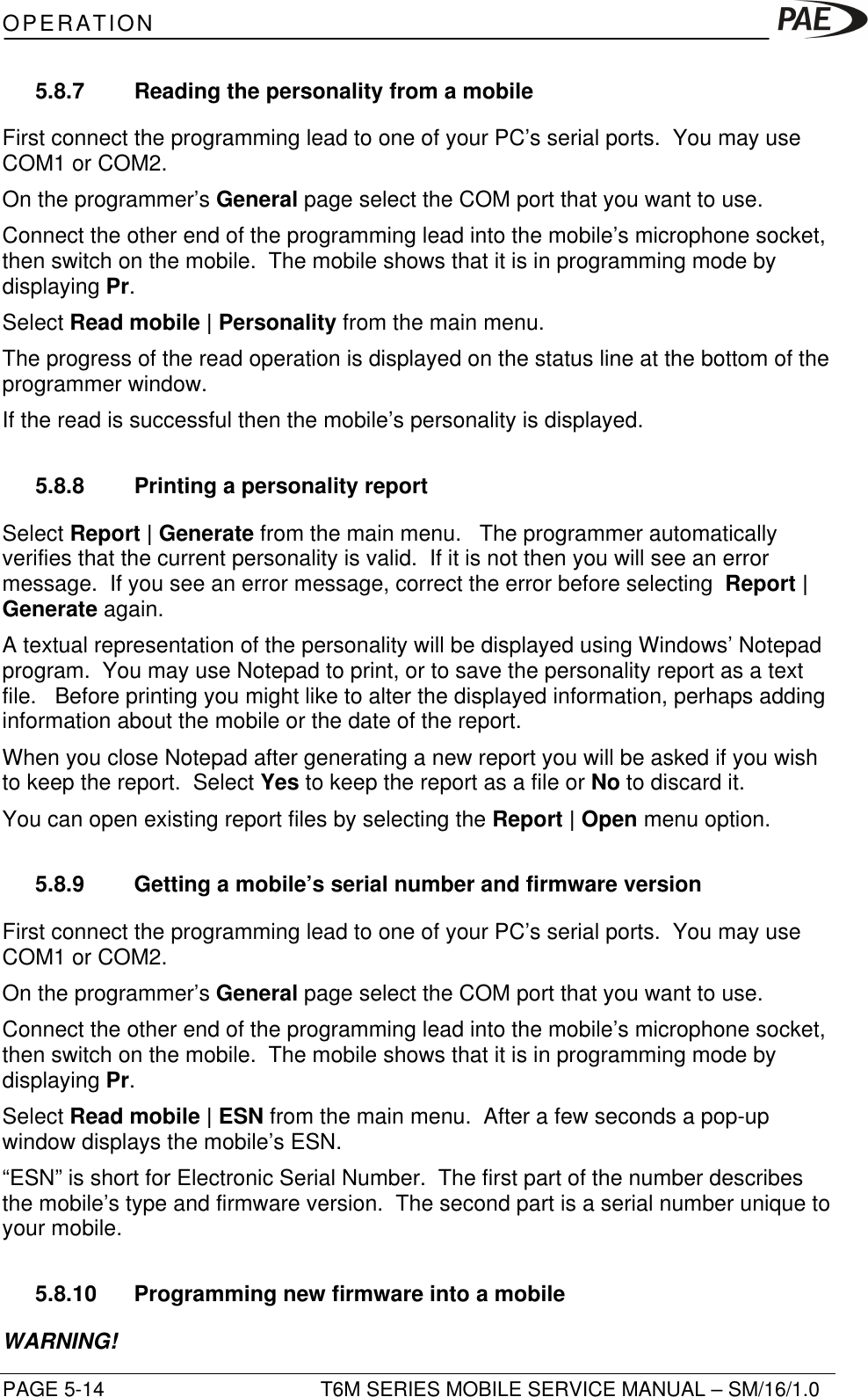 OPERATIONPAGE 5-14 T6M SERIES MOBILE SERVICE MANUAL – SM/16/1.05.8.7 Reading the personality from a mobileFirst connect the programming lead to one of your PC’s serial ports.  You may useCOM1 or COM2.On the programmer’s General page select the COM port that you want to use.Connect the other end of the programming lead into the mobile’s microphone socket,then switch on the mobile.  The mobile shows that it is in programming mode bydisplaying Pr.Select Read mobile | Personality from the main menu.The progress of the read operation is displayed on the status line at the bottom of theprogrammer window.If the read is successful then the mobile’s personality is displayed.5.8.8 Printing a personality reportSelect Report | Generate from the main menu.   The programmer automaticallyverifies that the current personality is valid.  If it is not then you will see an errormessage.  If you see an error message, correct the error before selecting  Report |Generate again.A textual representation of the personality will be displayed using Windows’ Notepadprogram.  You may use Notepad to print, or to save the personality report as a textfile.   Before printing you might like to alter the displayed information, perhaps addinginformation about the mobile or the date of the report.When you close Notepad after generating a new report you will be asked if you wishto keep the report.  Select Yes to keep the report as a file or No to discard it.You can open existing report files by selecting the Report | Open menu option.5.8.9 Getting a mobile’s serial number and firmware versionFirst connect the programming lead to one of your PC’s serial ports.  You may useCOM1 or COM2.On the programmer’s General page select the COM port that you want to use.Connect the other end of the programming lead into the mobile’s microphone socket,then switch on the mobile.  The mobile shows that it is in programming mode bydisplaying Pr.Select Read mobile | ESN from the main menu.  After a few seconds a pop-upwindow displays the mobile’s ESN.“ESN” is short for Electronic Serial Number.  The first part of the number describesthe mobile’s type and firmware version.  The second part is a serial number unique toyour mobile.5.8.10 Programming new firmware into a mobileWARNING!