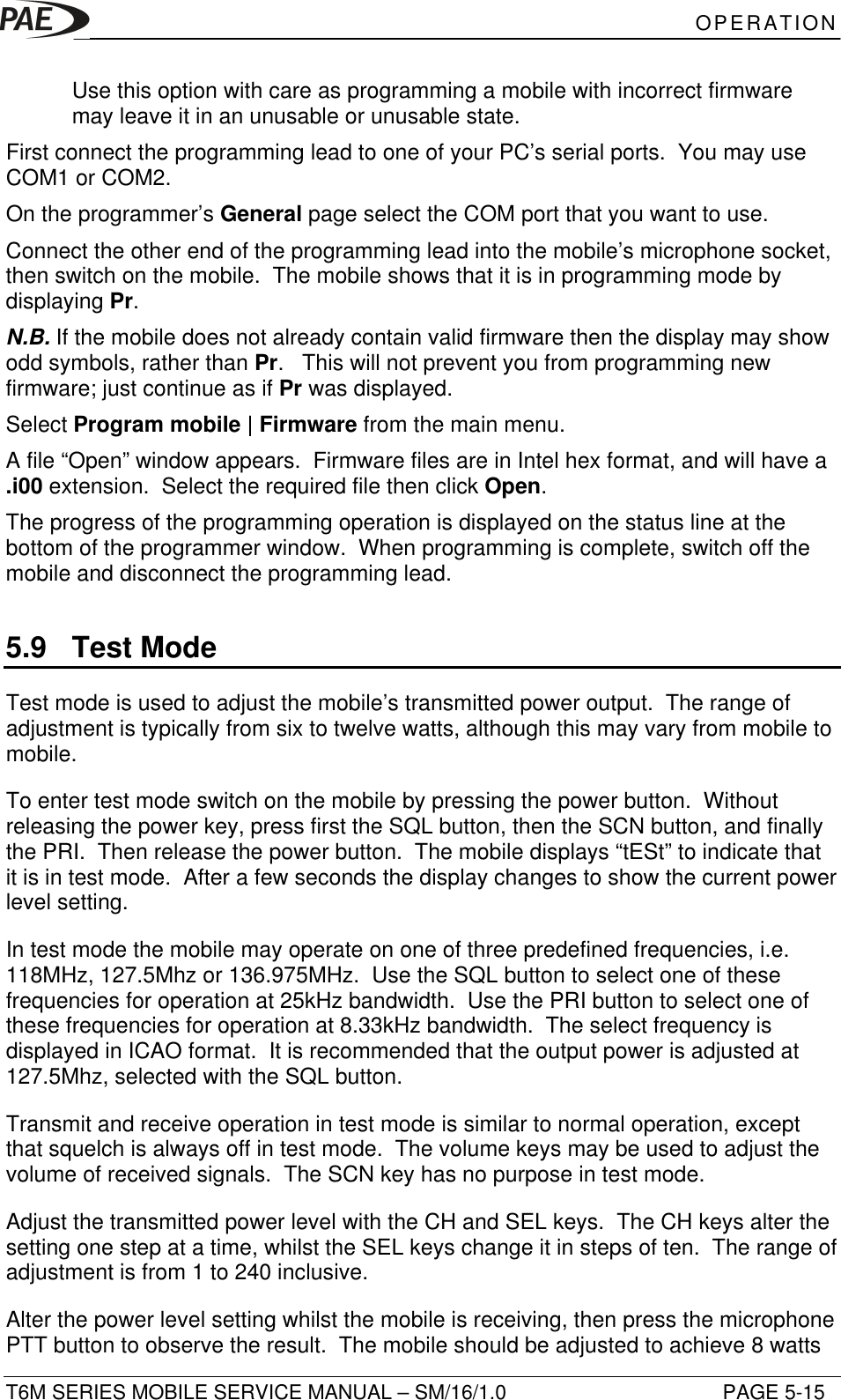 OPERATIONT6M SERIES MOBILE SERVICE MANUAL – SM/16/1.0 PAGE 5-15Use this option with care as programming a mobile with incorrect firmwaremay leave it in an unusable or unusable state.First connect the programming lead to one of your PC’s serial ports.  You may useCOM1 or COM2.On the programmer’s General page select the COM port that you want to use.Connect the other end of the programming lead into the mobile’s microphone socket,then switch on the mobile.  The mobile shows that it is in programming mode bydisplaying Pr.N.B. If the mobile does not already contain valid firmware then the display may showodd symbols, rather than Pr.   This will not prevent you from programming newfirmware; just continue as if Pr was displayed.Select Program mobile | Firmware from the main menu.A file “Open” window appears.  Firmware files are in Intel hex format, and will have a.i00 extension.  Select the required file then click Open.The progress of the programming operation is displayed on the status line at thebottom of the programmer window.  When programming is complete, switch off themobile and disconnect the programming lead.5.9 Test ModeTest mode is used to adjust the mobile’s transmitted power output.  The range ofadjustment is typically from six to twelve watts, although this may vary from mobile tomobile.To enter test mode switch on the mobile by pressing the power button.  Withoutreleasing the power key, press first the SQL button, then the SCN button, and finallythe PRI.  Then release the power button.  The mobile displays “tESt” to indicate thatit is in test mode.  After a few seconds the display changes to show the current powerlevel setting.In test mode the mobile may operate on one of three predefined frequencies, i.e.118MHz, 127.5Mhz or 136.975MHz.  Use the SQL button to select one of thesefrequencies for operation at 25kHz bandwidth.  Use the PRI button to select one ofthese frequencies for operation at 8.33kHz bandwidth.  The select frequency isdisplayed in ICAO format.  It is recommended that the output power is adjusted at127.5Mhz, selected with the SQL button.Transmit and receive operation in test mode is similar to normal operation, exceptthat squelch is always off in test mode.  The volume keys may be used to adjust thevolume of received signals.  The SCN key has no purpose in test mode.Adjust the transmitted power level with the CH and SEL keys.  The CH keys alter thesetting one step at a time, whilst the SEL keys change it in steps of ten.  The range ofadjustment is from 1 to 240 inclusive.Alter the power level setting whilst the mobile is receiving, then press the microphonePTT button to observe the result.  The mobile should be adjusted to achieve 8 watts