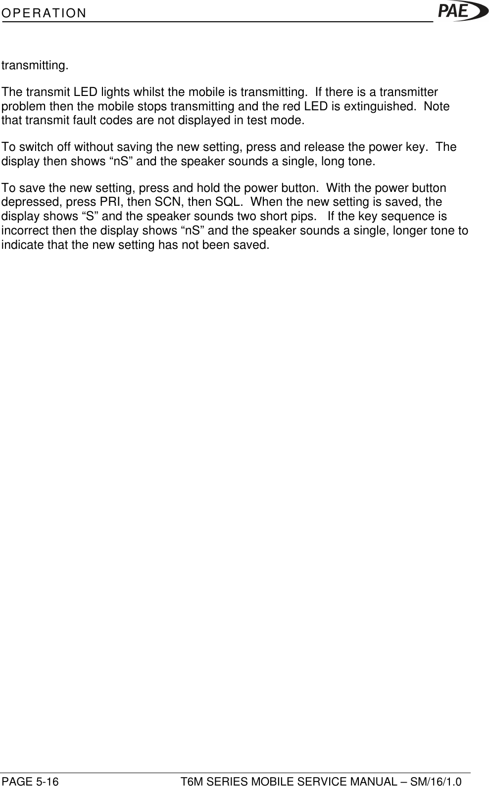 OPERATIONPAGE 5-16 T6M SERIES MOBILE SERVICE MANUAL – SM/16/1.0transmitting.The transmit LED lights whilst the mobile is transmitting.  If there is a transmitterproblem then the mobile stops transmitting and the red LED is extinguished.  Notethat transmit fault codes are not displayed in test mode.To switch off without saving the new setting, press and release the power key.  Thedisplay then shows “nS” and the speaker sounds a single, long tone.To save the new setting, press and hold the power button.  With the power buttondepressed, press PRI, then SCN, then SQL.  When the new setting is saved, thedisplay shows “S” and the speaker sounds two short pips.   If the key sequence isincorrect then the display shows “nS” and the speaker sounds a single, longer tone toindicate that the new setting has not been saved.