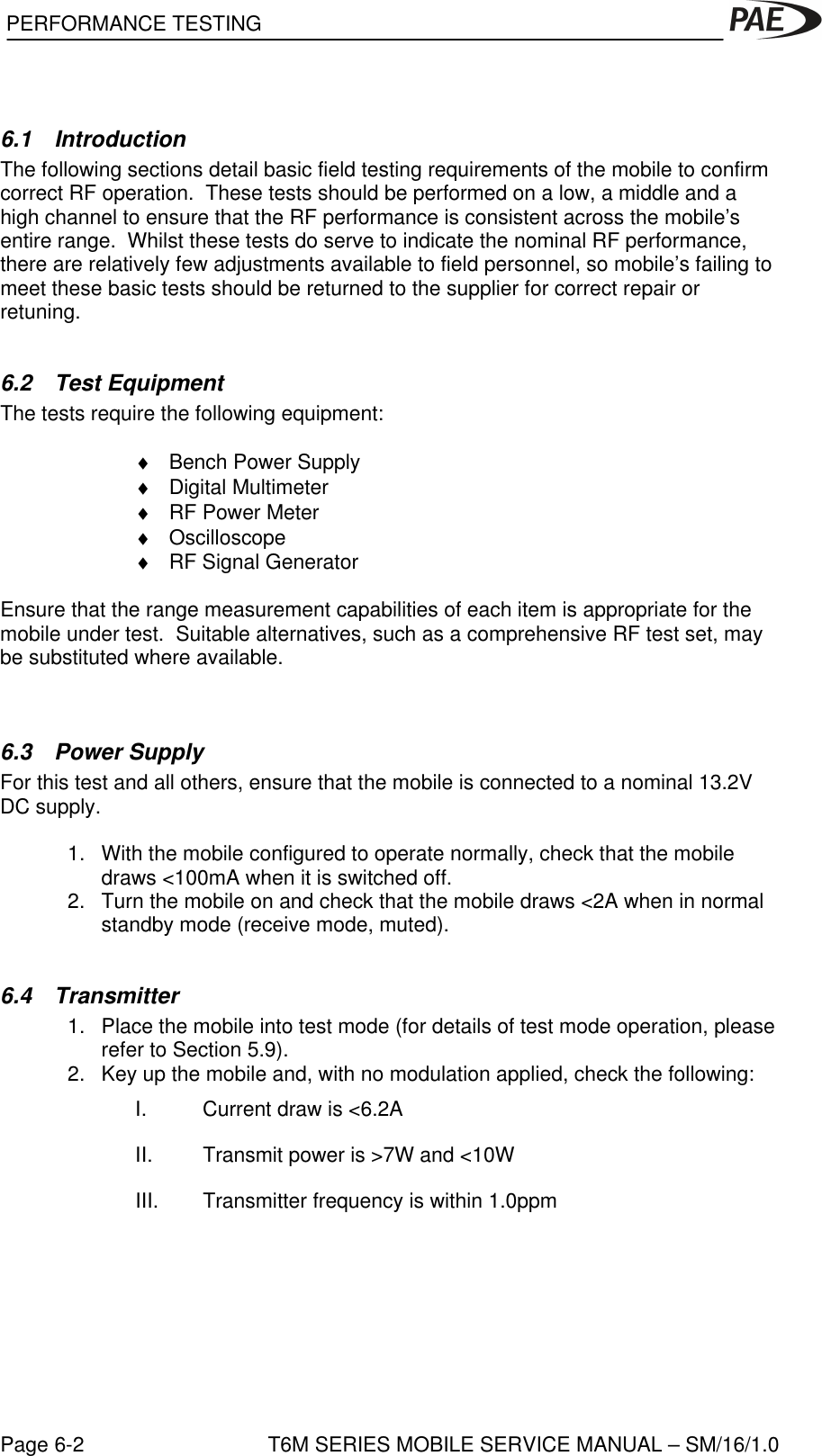  PERFORMANCE TESTINGPage 6-2 T6M SERIES MOBILE SERVICE MANUAL – SM/16/1.06.1 IntroductionThe following sections detail basic field testing requirements of the mobile to confirmcorrect RF operation.  These tests should be performed on a low, a middle and ahigh channel to ensure that the RF performance is consistent across the mobile’sentire range.  Whilst these tests do serve to indicate the nominal RF performance,there are relatively few adjustments available to field personnel, so mobile’s failing tomeet these basic tests should be returned to the supplier for correct repair orretuning.6.2 Test EquipmentThe tests require the following equipment:♦ Bench Power Supply♦ Digital Multimeter♦ RF Power Meter♦ Oscilloscope♦ RF Signal GeneratorEnsure that the range measurement capabilities of each item is appropriate for themobile under test.  Suitable alternatives, such as a comprehensive RF test set, maybe substituted where available.6.3 Power SupplyFor this test and all others, ensure that the mobile is connected to a nominal 13.2VDC supply.1. With the mobile configured to operate normally, check that the mobiledraws &lt;100mA when it is switched off.2. Turn the mobile on and check that the mobile draws &lt;2A when in normalstandby mode (receive mode, muted).6.4 Transmitter1. Place the mobile into test mode (for details of test mode operation, pleaserefer to Section 5.9).2. Key up the mobile and, with no modulation applied, check the following:I. Current draw is &lt;6.2AII. Transmit power is &gt;7W and &lt;10WIII. Transmitter frequency is within 1.0ppm