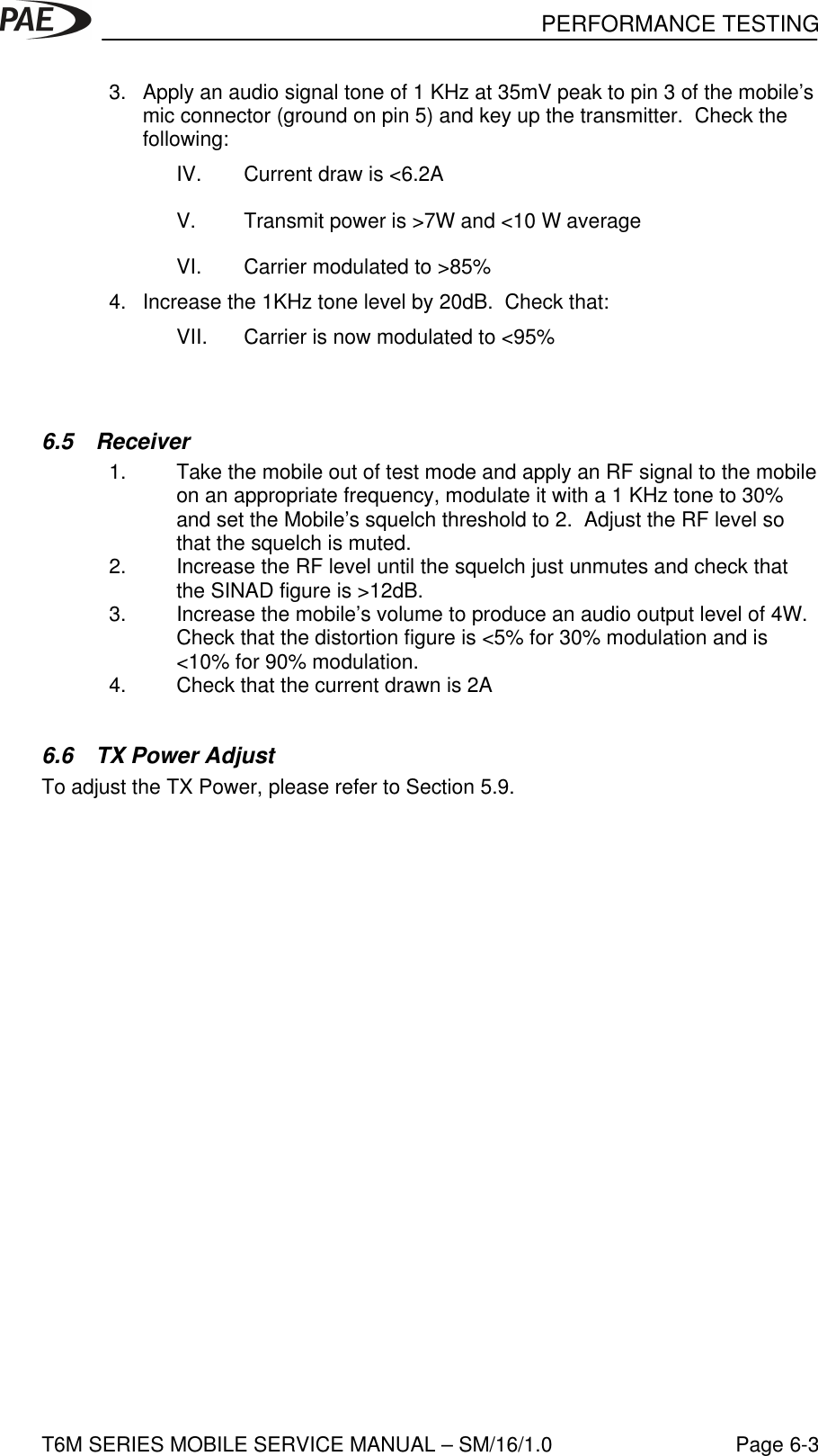 PERFORMANCE TESTINGT6M SERIES MOBILE SERVICE MANUAL – SM/16/1.0 Page 6-33. Apply an audio signal tone of 1 KHz at 35mV peak to pin 3 of the mobile’smic connector (ground on pin 5) and key up the transmitter.  Check thefollowing:IV. Current draw is &lt;6.2AV. Transmit power is &gt;7W and &lt;10 W averageVI. Carrier modulated to &gt;85%4. Increase the 1KHz tone level by 20dB.  Check that:VII. Carrier is now modulated to &lt;95%6.5 Receiver1. Take the mobile out of test mode and apply an RF signal to the mobileon an appropriate frequency, modulate it with a 1 KHz tone to 30%and set the Mobile’s squelch threshold to 2.  Adjust the RF level sothat the squelch is muted.2. Increase the RF level until the squelch just unmutes and check thatthe SINAD figure is &gt;12dB.3. Increase the mobile’s volume to produce an audio output level of 4W.Check that the distortion figure is &lt;5% for 30% modulation and is&lt;10% for 90% modulation.4. Check that the current drawn is 2A6.6 TX Power AdjustTo adjust the TX Power, please refer to Section 5.9.