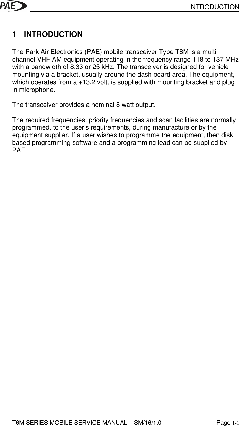 INTRODUCTIONT6M SERIES MOBILE SERVICE MANUAL – SM/16/1.0 Page 1-11 INTRODUCTIONThe Park Air Electronics (PAE) mobile transceiver Type T6M is a multi-channel VHF AM equipment operating in the frequency range 118 to 137 MHzwith a bandwidth of 8.33 or 25 kHz. The transceiver is designed for vehiclemounting via a bracket, usually around the dash board area. The equipment,which operates from a +13.2 volt, is supplied with mounting bracket and plugin microphone.The transceiver provides a nominal 8 watt output.The required frequencies, priority frequencies and scan facilities are normallyprogrammed, to the user’s requirements, during manufacture or by theequipment supplier. If a user wishes to programme the equipment, then diskbased programming software and a programming lead can be supplied byPAE.