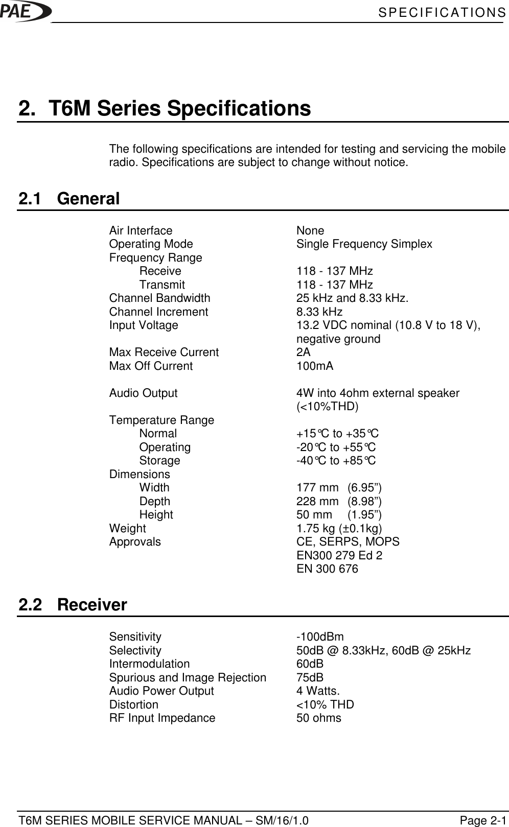  SPECIFICATIONST6M SERIES MOBILE SERVICE MANUAL – SM/16/1.0 Page 2-12. T6M Series SpecificationsThe following specifications are intended for testing and servicing the mobileradio. Specifications are subject to change without notice.2.1 GeneralAir Interface NoneOperating Mode Single Frequency SimplexFrequency RangeReceive 118 - 137 MHzTransmit  118 - 137 MHzChannel Bandwidth 25 kHz and 8.33 kHz.Channel Increment 8.33 kHzInput Voltage 13.2 VDC nominal (10.8 V to 18 V),negative groundMax Receive Current 2AMax Off Current 100mAAudio Output 4W into 4ohm external speaker(&lt;10%THD)Temperature RangeNormal +15°C to +35°COperating -20°C to +55°CStorage -40°C to +85°CDimensionsWidth  177 mm  (6.95”)Depth  228 mm  (8.98”)Height  50 mm  (1.95”)Weight 1.75 kg (±0.1kg)Approvals CE, SERPS, MOPSEN300 279 Ed 2EN 300 6762.2 ReceiverSensitivity -100dBmSelectivity 50dB @ 8.33kHz, 60dB @ 25kHzIntermodulation 60dBSpurious and Image Rejection 75dBAudio Power Output 4 Watts.Distortion &lt;10% THDRF Input Impedance 50 ohms