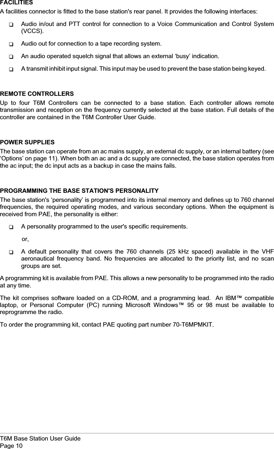 FACILITIESA facilities connector is fitted to the base station&apos;s rear panel. It provides the following interfaces:qAudio in/out and PTT control for connection to a Voice Communication and Control System(VCCS).qAudio out for connection to a tape recording system.qAn audio operated squelch signal that allows an external ‘busy’ indication.qA transmit inhibit input signal. This input may be used to prevent the base station being keyed.REMOTE CONTROLLERSUp to four T6M Controllers can be connected to a base station. Each controller allows remotetransmission and reception on the frequency currently selected at the base station. Full details of thecontroller are contained in the T6M Controller User Guide.POWER SUPPLIESThe base station can operate from an ac mains supply, an external dc supply, or an internal battery (see‘Options’ on page 11). When both an ac and a dc supply are connected, the base station operates fromthe ac input; the dc input acts as a backup in case the mains fails.PROGRAMMING THE BASE STATION&apos;S PERSONALITYThe base station&apos;s ‘personality’ is programmed into its internal memory and defines up to 760 channelfrequencies, the required operating modes, and various secondary options. When the equipment isreceived from PAE, the personality is either:qA personality programmed to the user&apos;s specific requirements.or,qA default personality that covers the 760 channels (25 kHz spaced) available in the VHFaeronautical frequency band. No frequencies are allocated to the priority list, and no scangroups are set.A programming kit is available from PAE. This allows a new personality to be programmed into the radioat any time.The kit comprises software loaded on a CD-ROM, and a programming lead. An IBM™ compatiblelaptop, or Personal Computer (PC) running Microsoft Windows™ 95 or 98 must be available toreprogramme the radio.To order the programming kit, contact PAE quoting part number 70-T6MPMKIT.T6M Base Station User GuidePage 10