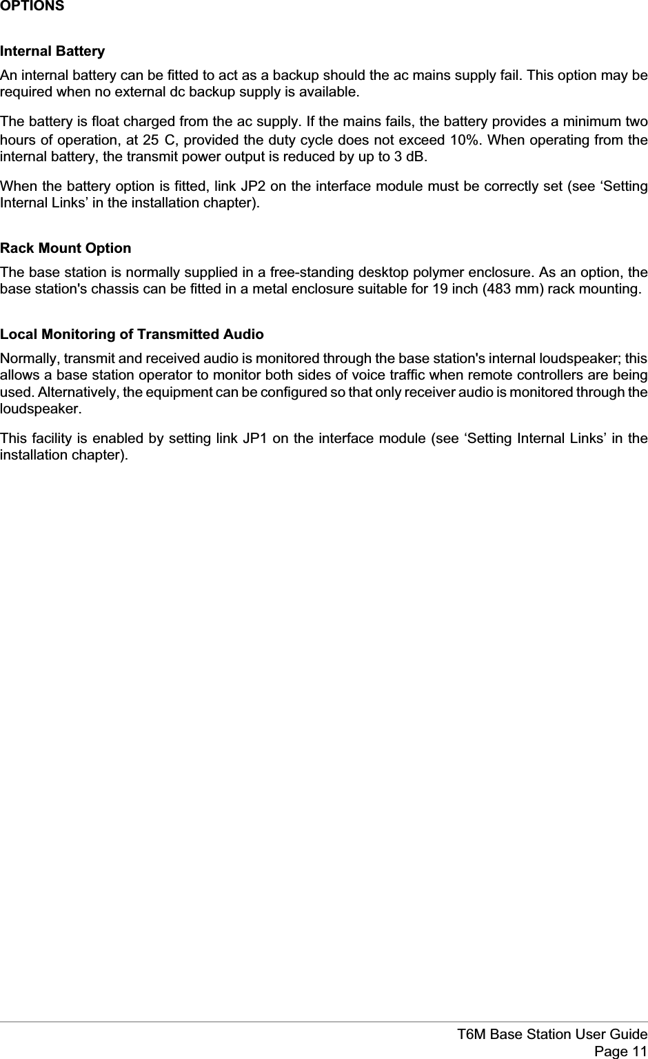 OPTIONSInternal BatteryAn internal battery can be fitted to act as a backup should the ac mains supply fail. This option may berequired when no external dc backup supply is available.The battery is float charged from the ac supply. If the mains fails, the battery provides a minimum twohours of operation, at 25°C, provided the duty cycle does not exceed 10%. When operating from theinternal battery, the transmit power output is reduced by up to 3 dB.When the battery option is fitted, link JP2 on the interface module must be correctly set (see ‘SettingInternal Links’ in the installation chapter).Rack Mount OptionThe base station is normally supplied in a free-standing desktop polymer enclosure. As an option, thebase station&apos;s chassis can be fitted in a metal enclosure suitable for 19 inch (483 mm) rack mounting.Local Monitoring of Transmitted AudioNormally, transmit and received audio is monitored through the base station&apos;s internal loudspeaker; thisallows a base station operator to monitor both sides of voice traffic when remote controllers are beingused. Alternatively, the equipment can be configured so that only receiver audio is monitored through theloudspeaker.This facility is enabled by setting link JP1 on the interface module (see ‘Setting Internal Links’ in theinstallation chapter).T6M Base Station User GuidePage 11