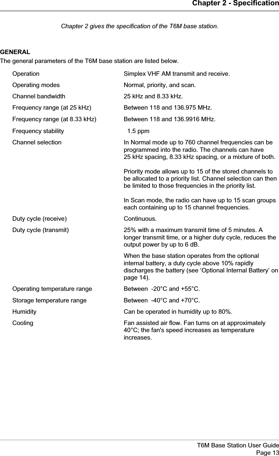 Chapter 2 - SpecificationChapter 2 gives the specification of the T6M base station.GENERALThe general parameters of the T6M base station are listed below.Operation Simplex VHF AM transmit and receive.Operating modes Normal, priority, and scan.Channel bandwidth 25 kHz and 8.33 kHz.Frequency range (at 25 kHz) Between 118 and 136.975 MHz.Frequency range (at 8.33 kHz) Between 118 and 136.9916 MHz.Frequency stability ±1.5 ppmChannel selection In Normal mode up to 760 channel frequencies can beprogrammed into the radio. The channels can have25 kHz spacing, 8.33 kHz spacing, or a mixture of both.Priority mode allows up to 15 of the stored channels tobe allocated to a priority list. Channel selection can thenbe limited to those frequencies in the priority list.In Scan mode, the radio can have up to 15 scan groupseach containing up to 15 channel frequencies.Duty cycle (receive) Continuous.Duty cycle (transmit) 25% with a maximum transmit time of 5 minutes. Alonger transmit time, or a higher duty cycle, reduces theoutput power by up to 6 dB.When the base station operates from the optionalinternal battery, a duty cycle above 10% rapidlydischarges the battery (see ‘Optional Internal Battery’ onpage 14).Operating temperature range Between -20°C and +55°C.Storage temperature range Between -40°C and +70°C.Humidity Can be operated in humidity up to 80%.Cooling Fan assisted air flow. Fan turns on at approximately40°C; the fan&apos;s speed increases as temperatureincreases.T6M Base Station User GuidePage 13