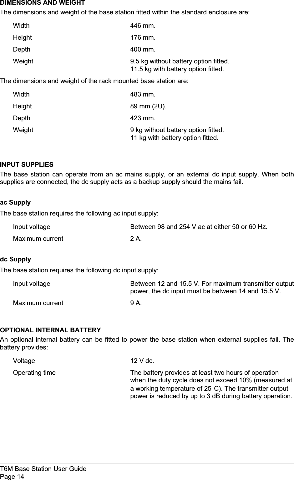DIMENSIONS AND WEIGHTThe dimensions and weight of the base station fitted within the standard enclosure are:Width 446 mm.Height 176 mm.Depth 400 mm.Weight 9.5 kg without battery option fitted.11.5 kg with battery option fitted.The dimensions and weight of the rack mounted base station are:Width 483 mm.Height 89 mm (2U).Depth 423 mm.Weight 9 kg without battery option fitted.11 kg with battery option fitted.INPUT SUPPLIESThe base station can operate from an ac mains supply, or an external dc input supply. When bothsupplies are connected, the dc supply acts as a backup supply should the mains fail.ac SupplyThe base station requires the following ac input supply:Input voltage Between 98 and 254 V ac at either 50 or 60 Hz.Maximum current 2 A.dc SupplyThe base station requires the following dc input supply:Input voltage Between 12 and 15.5 V. For maximum transmitter outputpower, the dc input must be between 14 and 15.5 V.Maximum current 9 A.OPTIONAL INTERNAL BATTERYAn optional internal battery can be fitted to power the base station when external supplies fail. Thebattery provides:Voltage 12 V dc.Operating time The battery provides at least two hours of operationwhen the duty cycle does not exceed 10% (measured ata working temperature of 25°C). The transmitter outputpower is reduced by up to 3 dB during battery operation.T6M Base Station User GuidePage 14
