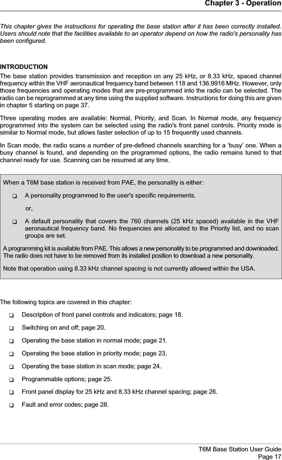 Chapter 3 - OperationThis chapter gives the instructions for operating the base station after it has been correctly installed.Users should note that the facilities available to an operator depend on how the radio&apos;s personality hasbeen configured.INTRODUCTIONThe base station provides transmission and reception on any 25 kHz, or 8.33 kHz, spaced channelfrequency within the VHF aeronautical frequency band between 118 and 136.9916 MHz. However, onlythose frequencies and operating modes that are pre-programmed into the radio can be selected. Theradio can be reprogrammed at any time using the supplied software. Instructions for doing this are givenin chapter 5 starting on page 37.Three operating modes are available: Normal, Priority, and Scan. In Normal mode, any frequencyprogrammed into the system can be selected using the radio&apos;s front panel controls. Priority mode issimilar to Normal mode, but allows faster selection of up to 15 frequently used channels.In Scan mode, the radio scans a number of pre-defined channels searching for a ‘busy’ one. When abusy channel is found, and depending on the programmed options, the radio remains tuned to thatchannel ready for use. Scanning can be resumed at any time.The following topics are covered in this chapter:qDescription of front panel controls and indicators; page 18.qSwitching on and off; page 20.qOperating the base station in normal mode; page 21.qOperating the base station in priority mode; page 23.qOperating the base station in scan mode; page 24.qProgrammable options; page 25.qFront panel display for 25 kHz and 8.33 kHz channel spacing; page 26.qFault and error codes; page 28.T6M Base Station User GuidePage 17When a T6M base station is received from PAE, the personality is either:qA personality programmed to the user&apos;s specific requirements.or,qA default personality that covers the 760 channels (25 kHz spaced) available in the VHFaeronautical frequency band. No frequencies are allocated to the Priority list, and no scangroups are set.A programming kit is available from PAE. This allows a new personality to be programmed and downloaded.The radio does not have to be removed from its installed position to download a new personality.Note that operation using 8.33 kHz channel spacing is not currently allowed within the USA.