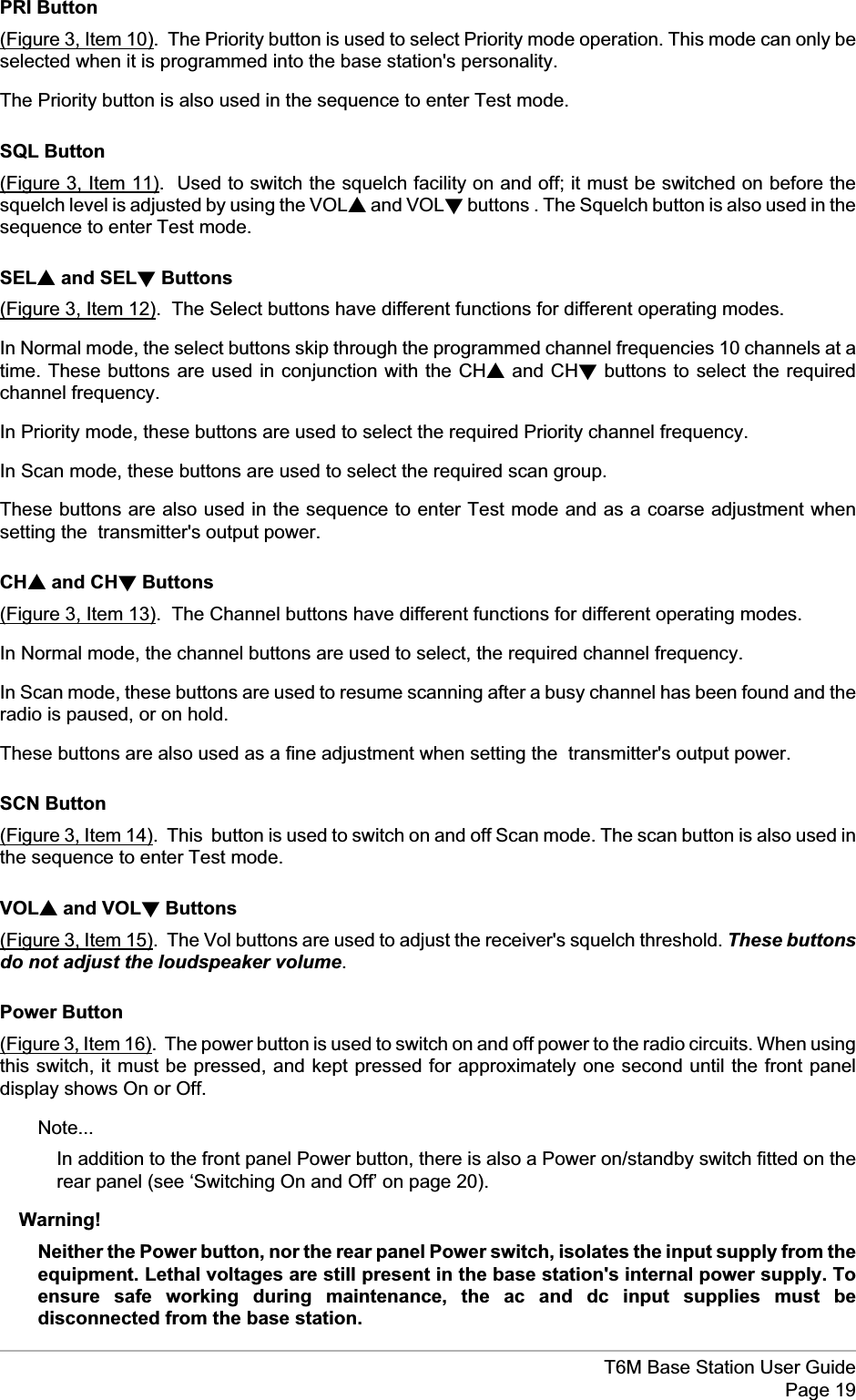 PRI Button(Figure 3, Item 10). The Priority button is used to select Priority mode operation. This mode can only beselected when it is programmed into the base station&apos;s personality.The Priority button is also used in the sequence to enter Test mode.SQL Button(Figure 3, Item 11). Used to switch the squelch facility on and off; it must be switched on before thesquelch level is adjusted by using the VOLsand VOLtbuttons . The Squelch button is also used in thesequence to enter Test mode.SELsand SELtButtons(Figure 3, Item 12). The Select buttons have different functions for different operating modes.In Normal mode, the select buttons skip through the programmed channel frequencies 10 channels at atime. These buttons are used in conjunction with the CHsand CHtbuttons to select the requiredchannel frequency.In Priority mode, these buttons are used to select the required Priority channel frequency.In Scan mode, these buttons are used to select the required scan group.These buttons are also used in the sequence to enter Test mode and as a coarse adjustment whensetting the transmitter&apos;s output power.CHsand CHtButtons(Figure 3, Item 13). The Channel buttons have different functions for different operating modes.In Normal mode, the channel buttons are used to select, the required channel frequency.In Scan mode, these buttons are used to resume scanning after a busy channel has been found and theradio is paused, or on hold.These buttons are also used as a fine adjustment when setting the transmitter&apos;s output power.SCN Button(Figure 3, Item 14). This button is used to switch on and off Scan mode. The scan button is also used inthe sequence to enter Test mode.VOLsand VOLtButtons(Figure 3, Item 15). The Vol buttons are used to adjust the receiver&apos;s squelch threshold. These buttonsdo not adjust the loudspeaker volume.Power Button(Figure 3, Item 16). The power button is used to switch on and off power to the radio circuits. When usingthis switch, it must be pressed, and kept pressed for approximately one second until the front paneldisplay shows On or Off.Note...In addition to the front panel Power button, there is also a Power on/standby switch fitted on therear panel (see ‘Switching On and Off’ on page 20).Warning!Neither the Power button, nor the rear panel Power switch, isolates the input supply from theequipment. Lethal voltages are still present in the base station&apos;s internal power supply. Toensure safe working during maintenance, the ac and dc input supplies must bedisconnected from the base station.T6M Base Station User GuidePage 19