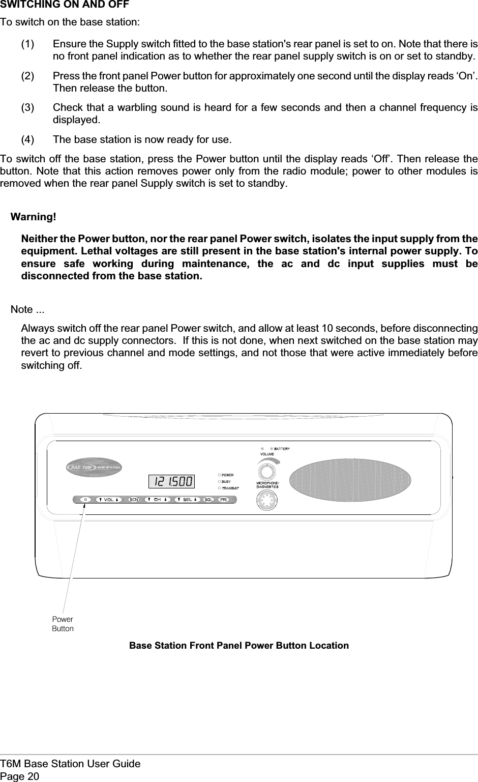 SWITCHING ON AND OFFTo switch on the base station:(1) Ensure the Supply switch fitted to the base station&apos;s rear panel is set to on. Note that there isno front panel indication as to whether the rear panel supply switch is on or set to standby.(2) Press the front panel Power button for approximately one second until the display reads ‘On’.Then release the button.(3) Check that a warbling sound is heard for a few seconds and then a channel frequency isdisplayed.(4) The base station is now ready for use.To switch off the base station, press the Power button until the display reads ‘Off’. Then release thebutton. Note that this action removes power only from the radio module; power to other modules isremoved when the rear panel Supply switch is set to standby.Warning!Neither the Power button, nor the rear panel Power switch, isolates the input supply from theequipment. Lethal voltages are still present in the base station&apos;s internal power supply. Toensure safe working during maintenance, the ac and dc input supplies must bedisconnected from the base station.Note ...Always switch off the rear panel Power switch, and allow at least 10 seconds, before disconnectingthe ac and dc supply connectors. If this is not done, when next switched on the base station mayrevert to previous channel and mode settings, and not those that were active immediately beforeswitching off.T6M Base Station User GuidePage 20Base Station Front Panel Power Button Location
