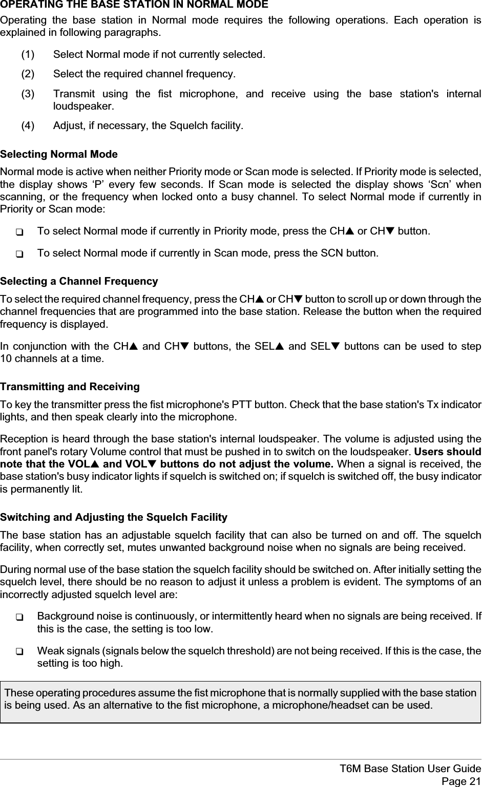 OPERATING THE BASE STATION IN NORMAL MODEOperating the base station in Normal mode requires the following operations. Each operation isexplained in following paragraphs.(1) Select Normal mode if not currently selected.(2) Select the required channel frequency.(3) Transmit using the fist microphone, and receive using the base station&apos;s internalloudspeaker.(4) Adjust, if necessary, the Squelch facility.Selecting Normal ModeNormal mode is active when neither Priority mode or Scan mode is selected. If Priority mode is selected,the display shows ‘P’ every few seconds. If Scan mode is selected the display shows ‘Scn’ whenscanning, or the frequency when locked onto a busy channel. To select Normal mode if currently inPriority or Scan mode:qTo select Normal mode if currently in Priority mode, press the CH▲or CH▼button.qTo select Normal mode if currently in Scan mode, press the SCN button.Selecting a Channel FrequencyTo select the required channel frequency, press the CH▲or CH▼button to scroll up or down through thechannel frequencies that are programmed into the base station. Release the button when the requiredfrequency is displayed.In conjunction with the CH▲and CH▼buttons, the SEL▲and SEL▼buttons can be used to step10 channels at a time.Transmitting and ReceivingTo key the transmitter press the fist microphone&apos;s PTT button. Check that the base station&apos;s Tx indicatorlights, and then speak clearly into the microphone.Reception is heard through the base station&apos;s internal loudspeaker. The volume is adjusted using thefront panel&apos;s rotary Volume control that must be pushed in to switch on the loudspeaker. Users shouldnote that the VOL▲and VOL▼buttons do not adjust the volume. When a signal is received, thebase station&apos;s busy indicator lights if squelch is switched on; if squelch is switched off, the busy indicatoris permanently lit.Switching and Adjusting the Squelch FacilityThe base station has an adjustable squelch facility that can also be turned on and off. The squelchfacility, when correctly set, mutes unwanted background noise when no signals are being received.During normal use of the base station the squelch facility should be switched on. After initially setting thesquelch level, there should be no reason to adjust it unless a problem is evident. The symptoms of anincorrectly adjusted squelch level are:qBackground noise is continuously, or intermittently heard when no signals are being received. Ifthis is the case, the setting is too low.qWeak signals (signals below the squelch threshold) are not being received. If this is the case, thesetting is too high.T6M Base Station User GuidePage 21These operating procedures assume the fist microphone that is normally supplied with the base stationis being used. As an alternative to the fist microphone, a microphone/headset can be used.