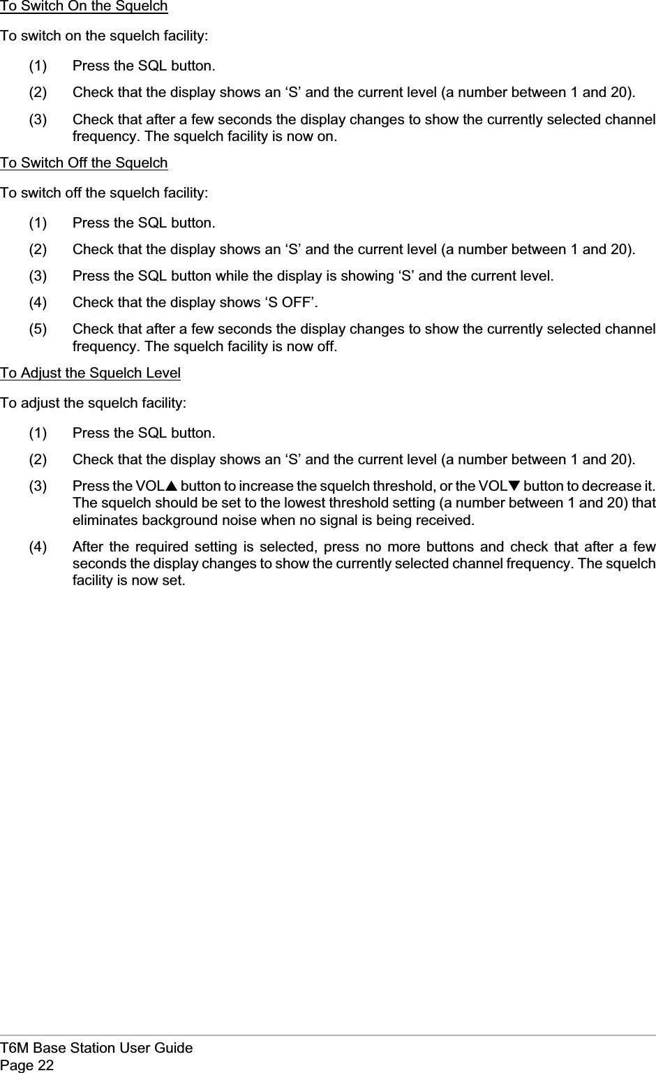 To Switch On the SquelchTo switch on the squelch facility:(1) Press the SQL button.(2) Check that the display shows an ‘S’ and the current level (a number between 1 and 20).(3) Check that after a few seconds the display changes to show the currently selected channelfrequency. The squelch facility is now on.To Switch Off the SquelchTo switch off the squelch facility:(1) Press the SQL button.(2) Check that the display shows an ‘S’ and the current level (a number between 1 and 20).(3) Press the SQL button while the display is showing ‘S’ and the current level.(4) Check that the display shows ‘S OFF’.(5) Check that after a few seconds the display changes to show the currently selected channelfrequency. The squelch facility is now off.To Adjust the Squelch LevelTo adjust the squelch facility:(1) Press the SQL button.(2) Check that the display shows an ‘S’ and the current level (a number between 1 and 20).(3) Press the VOL▲button to increase the squelch threshold, or the VOL▼button to decrease it.The squelch should be set to the lowest threshold setting (a number between 1 and 20) thateliminates background noise when no signal is being received.(4) After the required setting is selected, press no more buttons and check that after a fewseconds the display changes to show the currently selected channel frequency. The squelchfacility is now set.T6M Base Station User GuidePage 22