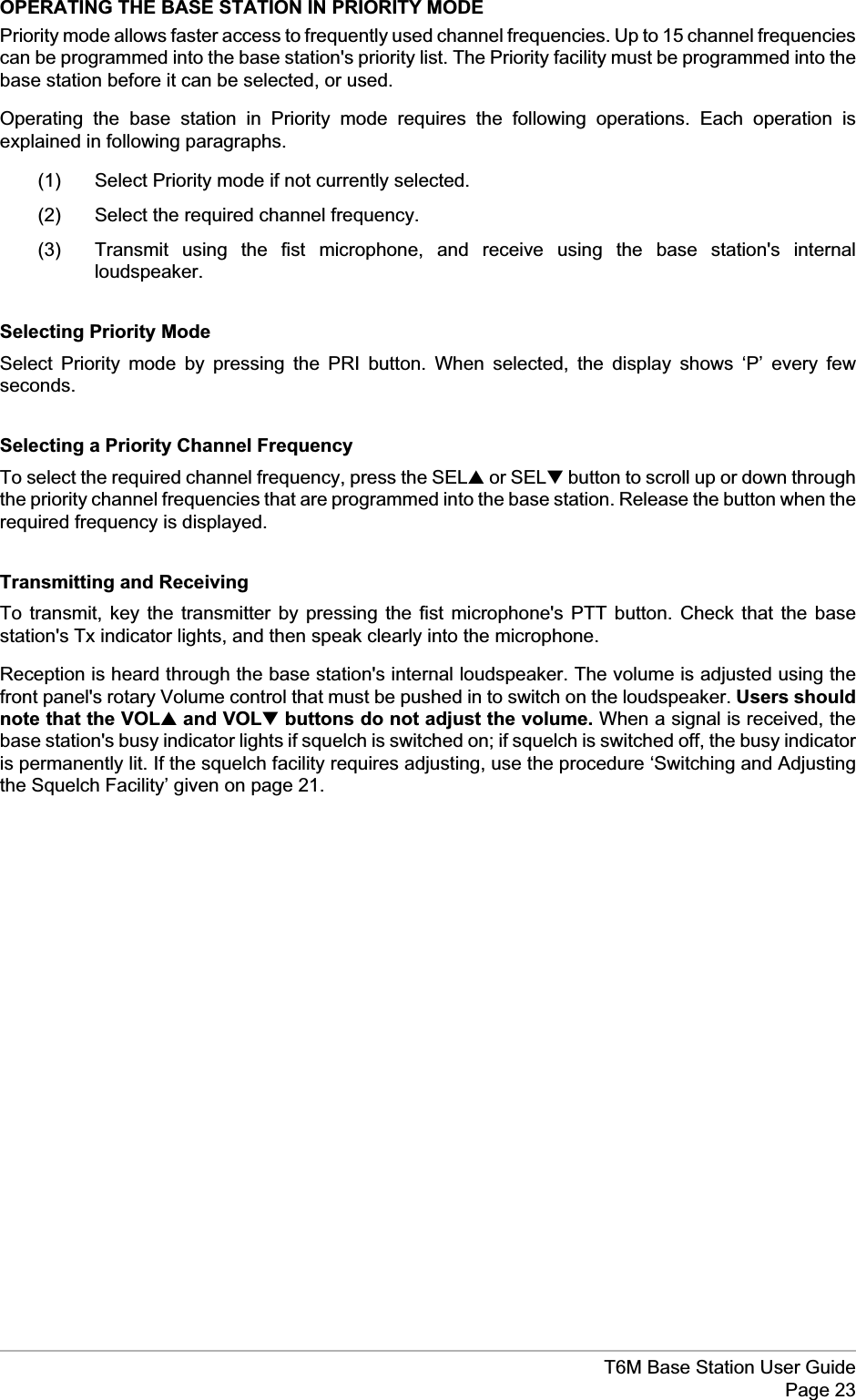 OPERATING THE BASE STATION IN PRIORITY MODEPriority mode allows faster access to frequently used channel frequencies. Up to 15 channel frequenciescan be programmed into the base station&apos;s priority list. The Priority facility must be programmed into thebase station before it can be selected, or used.Operating the base station in Priority mode requires the following operations. Each operation isexplained in following paragraphs.(1) Select Priority mode if not currently selected.(2) Select the required channel frequency.(3) Transmit using the fist microphone, and receive using the base station&apos;s internalloudspeaker.Selecting Priority ModeSelect Priority mode by pressing the PRI button. When selected, the display shows ‘P’ every fewseconds.Selecting a Priority Channel FrequencyTo select the required channel frequency, press the SEL▲or SEL▼button to scroll up or down throughthe priority channel frequencies that are programmed into the base station. Release the button when therequired frequency is displayed.Transmitting and ReceivingTo transmit, key the transmitter by pressing the fist microphone&apos;s PTT button. Check that the basestation&apos;s Tx indicator lights, and then speak clearly into the microphone.Reception is heard through the base station&apos;s internal loudspeaker. The volume is adjusted using thefront panel&apos;s rotary Volume control that must be pushed in to switch on the loudspeaker. Users shouldnote that the VOL▲and VOL▼buttons do not adjust the volume. When a signal is received, thebase station&apos;s busy indicator lights if squelch is switched on; if squelch is switched off, the busy indicatoris permanently lit. If the squelch facility requires adjusting, use the procedure ‘Switching and Adjustingthe Squelch Facility’ given on page 21.T6M Base Station User GuidePage 23