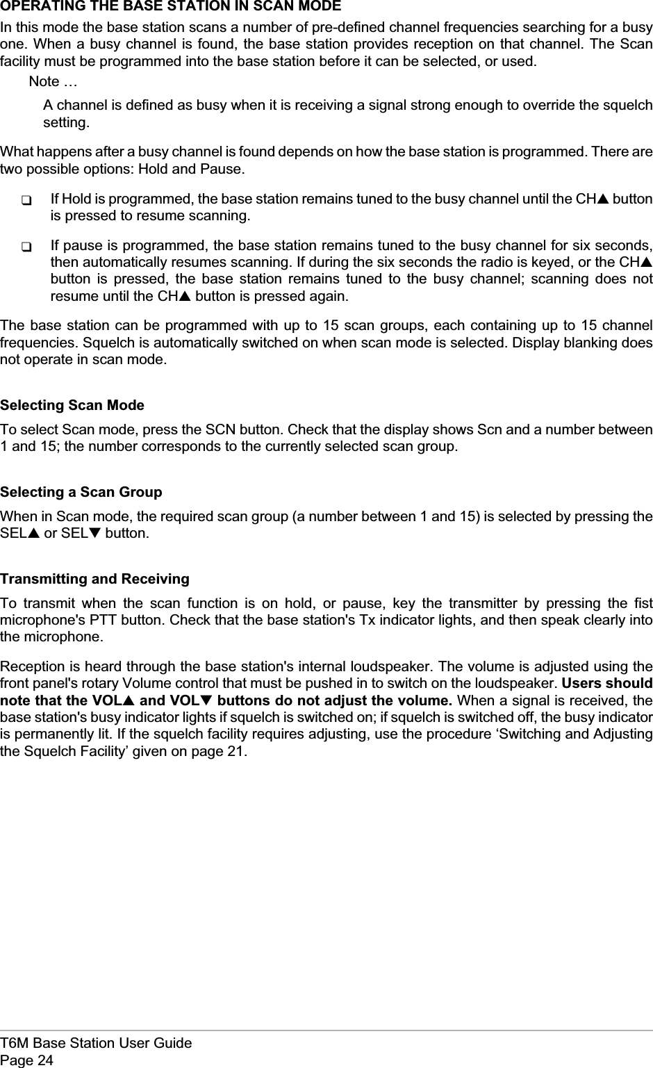 OPERATING THE BASE STATION IN SCAN MODEIn this mode the base station scans a number of pre-defined channel frequencies searching for a busyone. When a busy channel is found, the base station provides reception on that channel. The Scanfacility must be programmed into the base station before it can be selected, or used.Note …A channel is defined as busy when it is receiving a signal strong enough to override the squelchsetting.What happens after a busy channel is found depends on how the base station is programmed. There aretwo possible options: Hold and Pause.qIf Hold is programmed, the base station remains tuned to the busy channel until the CH▲buttonis pressed to resume scanning.qIf pause is programmed, the base station remains tuned to the busy channel for six seconds,then automatically resumes scanning. If during the six seconds the radio is keyed, or the CH▲button is pressed, the base station remains tuned to the busy channel; scanning does notresume until the CH▲button is pressed again.The base station can be programmed with up to 15 scan groups, each containing up to 15 channelfrequencies. Squelch is automatically switched on when scan mode is selected. Display blanking doesnot operate in scan mode.Selecting Scan ModeTo select Scan mode, press the SCN button. Check that the display shows Scn and a number between1 and 15; the number corresponds to the currently selected scan group.Selecting a Scan GroupWhen in Scan mode, the required scan group (a number between 1 and 15) is selected by pressing theSEL▲or SEL▼button.Transmitting and ReceivingTo transmit when the scan function is on hold, or pause, key the transmitter by pressing the fistmicrophone&apos;s PTT button. Check that the base station&apos;s Tx indicator lights, and then speak clearly intothe microphone.Reception is heard through the base station&apos;s internal loudspeaker. The volume is adjusted using thefront panel&apos;s rotary Volume control that must be pushed in to switch on the loudspeaker. Users shouldnote that the VOL▲and VOL▼buttons do not adjust the volume. When a signal is received, thebase station&apos;s busy indicator lights if squelch is switched on; if squelch is switched off, the busy indicatoris permanently lit. If the squelch facility requires adjusting, use the procedure ‘Switching and Adjustingthe Squelch Facility’ given on page 21.T6M Base Station User GuidePage 24