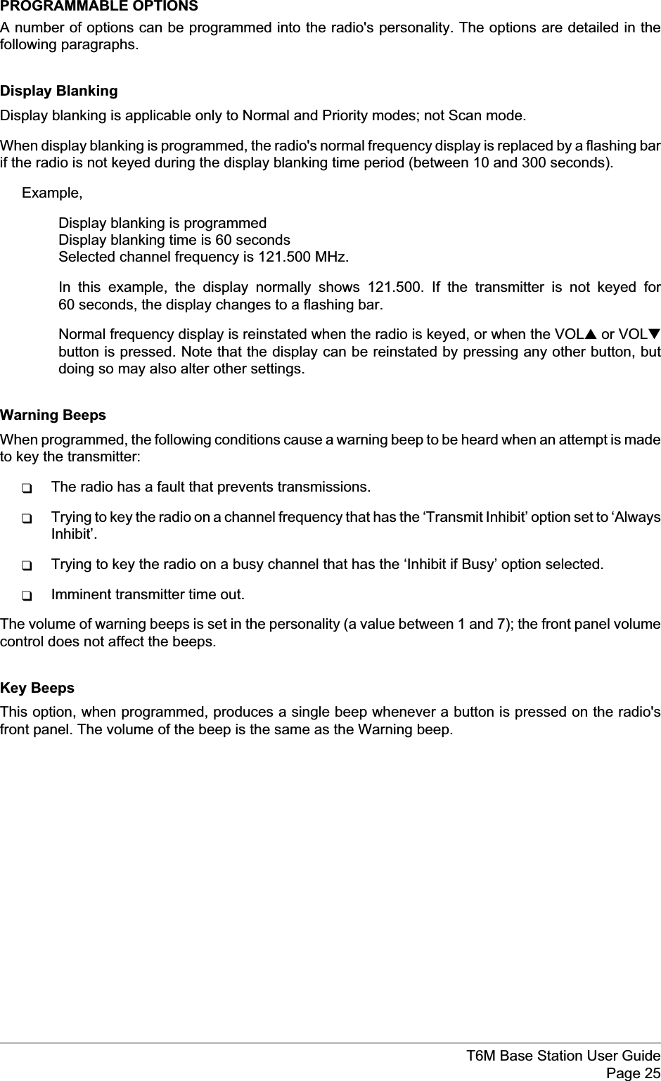 PROGRAMMABLE OPTIONSA number of options can be programmed into the radio&apos;s personality. The options are detailed in thefollowing paragraphs.Display BlankingDisplay blanking is applicable only to Normal and Priority modes; not Scan mode.When display blanking is programmed, the radio&apos;s normal frequency display is replaced by a flashing barif the radio is not keyed during the display blanking time period (between 10 and 300 seconds).Example,Display blanking is programmedDisplay blanking time is 60 secondsSelected channel frequency is 121.500 MHz.In this example, the display normally shows 121.500. If the transmitter is not keyed for60 seconds, the display changes to a flashing bar.Normal frequency display is reinstated when the radio is keyed, or when the VOL▲or VOL▼button is pressed. Note that the display can be reinstated by pressing any other button, butdoing so may also alter other settings.Warning BeepsWhen programmed, the following conditions cause a warning beep to be heard when an attempt is madeto key the transmitter:qThe radio has a fault that prevents transmissions.qTrying to key the radio on a channel frequency that has the ‘Transmit Inhibit’ option set to ‘AlwaysInhibit’.qTrying to key the radio on a busy channel that has the ‘Inhibit if Busy’ option selected.qImminent transmitter time out.The volume of warning beeps is set in the personality (a value between 1 and 7); the front panel volumecontrol does not affect the beeps.Key BeepsThis option, when programmed, produces a single beep whenever a button is pressed on the radio&apos;sfront panel. The volume of the beep is the same as the Warning beep.T6M Base Station User GuidePage 25