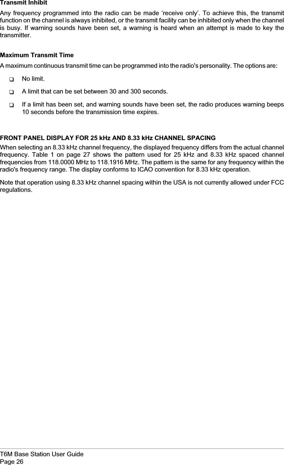 Transmit InhibitAny frequency programmed into the radio can be made ‘receive only’. To achieve this, the transmitfunction on the channel is always inhibited, or the transmit facility can be inhibited only when the channelis busy. If warning sounds have been set, a warning is heard when an attempt is made to key thetransmitter.Maximum Transmit TimeA maximum continuous transmit time can be programmed into the radio&apos;s personality. The options are:qNo limit.qA limit that can be set between 30 and 300 seconds.qIf a limit has been set, and warning sounds have been set, the radio produces warning beeps10 seconds before the transmission time expires.FRONT PANEL DISPLAY FOR 25 kHz AND 8.33 kHz CHANNEL SPACINGWhen selecting an 8.33 kHz channel frequency, the displayed frequency differs from the actual channelfrequency. Table 1 on page 27 shows the pattern used for 25 kHz and 8.33 kHz spaced channelfrequencies from 118.0000 MHz to 118.1916 MHz. The pattern is the same for any frequency within theradio&apos;s frequency range. The display conforms to ICAO convention for 8.33 kHz operation.Note that operation using 8.33 kHz channel spacing within the USA is not currently allowed under FCCregulations.T6M Base Station User GuidePage 26