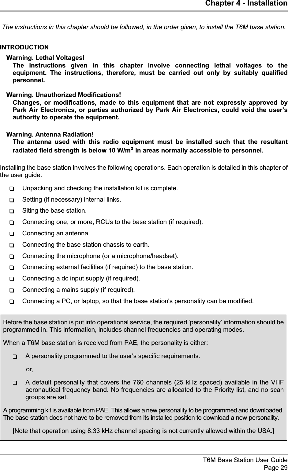 Chapter 4 - InstallationThe instructions in this chapter should be followed, in the order given, to install the T6M base station.INTRODUCTIONWarning. Lethal Voltages!The instructions given in this chapter involve connecting lethal voltages to theequipment. The instructions, therefore, must be carried out only by suitably qualifiedpersonnel.Warning. Unauthorized Modifications!Changes, or modifications, made to this equipment that are not expressly approved byPark Air Electronics, or parties authorized by Park Air Electronics, could void the user’sauthority to operate the equipment.Warning. Antenna Radiation!The antenna used with this radio equipment must be installed such that the resultantradiated field strength is below 10 W/m²in areas normally accessible to personnel.Installing the base station involves the following operations. Each operation is detailed in this chapter ofthe user guide.qUnpacking and checking the installation kit is complete.qSetting (if necessary) internal links.qSiting the base station.qConnecting one, or more, RCUs to the base station (if required).qConnecting an antenna.qConnecting the base station chassis to earth.qConnecting the microphone (or a microphone/headset).qConnecting external facilities (if required) to the base station.qConnecting a dc input supply (if required).qConnecting a mains supply (if required).qConnecting a PC, or laptop, so that the base station&apos;s personality can be modified.T6M Base Station User GuidePage 29Before the base station is put into operational service, the required ‘personality’ information should beprogrammed in. This information, includes channel frequencies and operating modes.When a T6M base station is received from PAE, the personality is either:qA personality programmed to the user&apos;s specific requirements.or,qA default personality that covers the 760 channels (25 kHz spaced) available in the VHFaeronautical frequency band. No frequencies are allocated to the Priority list, and no scangroups are set.A programming kit is available from PAE. This allows a new personality to be programmed and downloaded.The base station does not have to be removed from its installed position to download a new personality.[Note that operation using 8.33 kHz channel spacing is not currently allowed within the USA.]