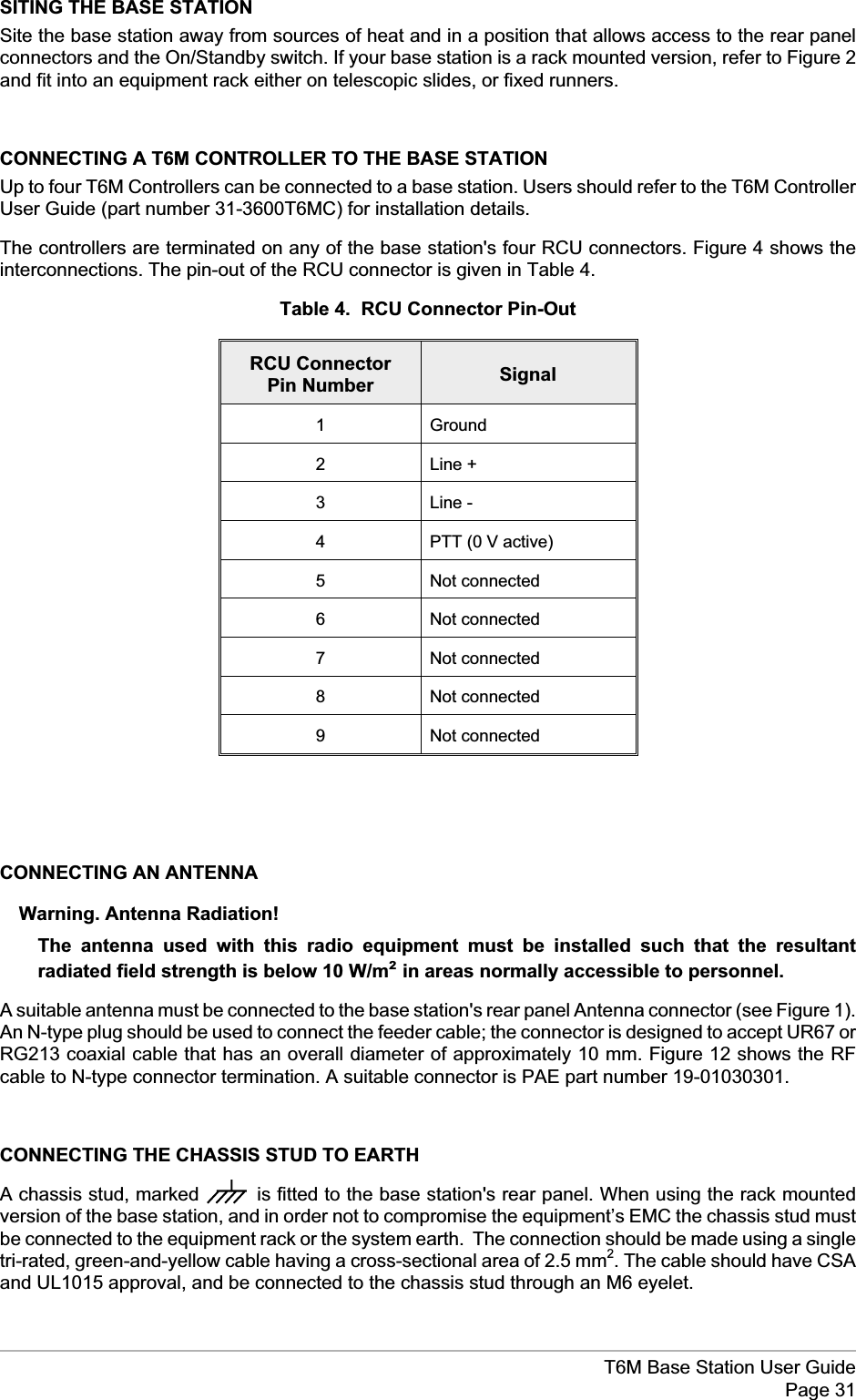 SITING THE BASE STATIONSite the base station away from sources of heat and in a position that allows access to the rear panelconnectors and the On/Standby switch. If your base station is a rack mounted version, refer to Figure 2and fit into an equipment rack either on telescopic slides, or fixed runners.CONNECTING A T6M CONTROLLER TO THE BASE STATIONUp to four T6M Controllers can be connected to a base station. Users should refer to the T6M ControllerUser Guide (part number 31-3600T6MC) for installation details.The controllers are terminated on any of the base station&apos;s four RCU connectors. Figure 4 shows theinterconnections. The pin-out of the RCU connector is given in Table 4.Table 4. RCU Connector Pin-OutRCU ConnectorPin Number Signal1 Ground2 Line +3 Line -4 PTT (0 V active)5 Not connected6 Not connected7 Not connected8 Not connected9 Not connectedCONNECTING AN ANTENNAWarning. Antenna Radiation!The antenna used with this radio equipment must be installed such that the resultantradiated field strength is below 10 W/m²in areas normally accessible to personnel.A suitable antenna must be connected to the base station&apos;s rear panel Antenna connector (see Figure 1).An N-type plug should be used to connect the feeder cable; the connector is designed to accept UR67 orRG213 coaxial cable that has an overall diameter of approximately 10 mm. Figure 12 shows the RFcable to N-type connector termination. A suitable connector is PAE part number 19-01030301.CONNECTING THE CHASSIS STUD TO EARTHA chassis stud, marked is fitted to the base station&apos;s rear panel. When using the rack mountedversion of the base station, and in order not to compromise the equipment’s EMC the chassis stud mustbe connected to the equipment rack or the system earth. The connection should be made using a singletri-rated, green-and-yellow cable having a cross-sectional area of 2.5 mm2. The cable should have CSAand UL1015 approval, and be connected to the chassis stud through an M6 eyelet.T6M Base Station User GuidePage 31