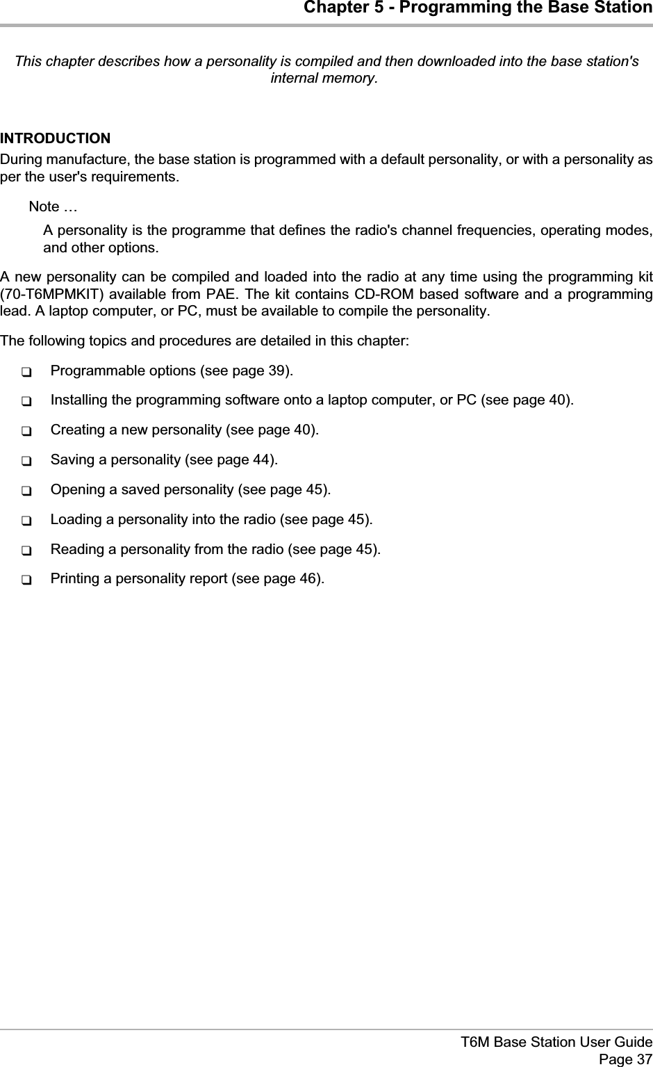 Chapter 5 - Programming the Base StationThis chapter describes how a personality is compiled and then downloaded into the base station&apos;sinternal memory.INTRODUCTIONDuring manufacture, the base station is programmed with a default personality, or with a personality asper the user&apos;s requirements.Note …A personality is the programme that defines the radio&apos;s channel frequencies, operating modes,and other options.A new personality can be compiled and loaded into the radio at any time using the programming kit(70-T6MPMKIT) available from PAE. The kit contains CD-ROM based software and a programminglead. A laptop computer, or PC, must be available to compile the personality.The following topics and procedures are detailed in this chapter:qProgrammable options (see page 39).qInstalling the programming software onto a laptop computer, or PC (see page 40).qCreating a new personality (see page 40).qSaving a personality (see page 44).qOpening a saved personality (see page 45).qLoading a personality into the radio (see page 45).qReading a personality from the radio (see page 45).qPrinting a personality report (see page 46).T6M Base Station User GuidePage 37