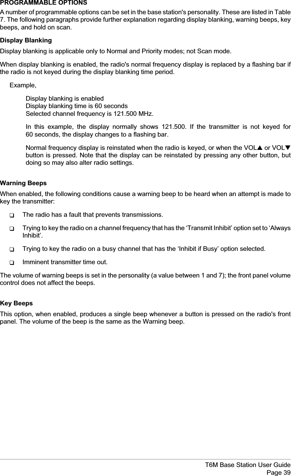 PROGRAMMABLE OPTIONSA number of programmable options can be set in the base station&apos;s personality. These are listed in Table7. The following paragraphs provide further explanation regarding display blanking, warning beeps, keybeeps, and hold on scan.Display BlankingDisplay blanking is applicable only to Normal and Priority modes; not Scan mode.When display blanking is enabled, the radio&apos;s normal frequency display is replaced by a flashing bar ifthe radio is not keyed during the display blanking time period.Example,Display blanking is enabledDisplay blanking time is 60 secondsSelected channel frequency is 121.500 MHz.In this example, the display normally shows 121.500. If the transmitter is not keyed for60 seconds, the display changes to a flashing bar.Normal frequency display is reinstated when the radio is keyed, or when the VOL▲or VOL▼button is pressed. Note that the display can be reinstated by pressing any other button, butdoing so may also alter radio settings.Warning BeepsWhen enabled, the following conditions cause a warning beep to be heard when an attempt is made tokey the transmitter:qThe radio has a fault that prevents transmissions.qTrying to key the radio on a channel frequency that has the ‘Transmit Inhibit’ option set to ‘AlwaysInhibit’.qTrying to key the radio on a busy channel that has the ‘Inhibit if Busy’ option selected.qImminent transmitter time out.The volume of warning beeps is set in the personality (a value between 1 and 7); the front panel volumecontrol does not affect the beeps.Key BeepsThis option, when enabled, produces a single beep whenever a button is pressed on the radio&apos;s frontpanel. The volume of the beep is the same as the Warning beep.T6M Base Station User GuidePage 39