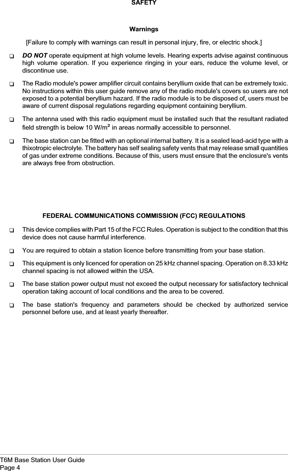 SAFETYWarnings[Failure to comply with warnings can result in personal injury, fire, or electric shock.]qDO NOT operate equipment at high volume levels. Hearing experts advise against continuoushigh volume operation. If you experience ringing in your ears, reduce the volume level, ordiscontinue use.qThe Radio module&apos;s power amplifier circuit contains beryllium oxide that can be extremely toxic.No instructions within this user guide remove any of the radio module&apos;s covers so users are notexposed to a potential beryllium hazard. If the radio module is to be disposed of, users must beaware of current disposal regulations regarding equipment containing beryllium.qThe antenna used with this radio equipment must be installed such that the resultant radiatedfield strength is below 10 W/m²in areas normally accessible to personnel.qThe base station can be fitted with an optional internal battery. It is a sealed lead-acid type with athixotropic electrolyte. The battery has self sealing safety vents that may release small quantitiesof gas under extreme conditions. Because of this, users must ensure that the enclosure&apos;s ventsare always free from obstruction.FEDERAL COMMUNICATIONS COMMISSION (FCC) REGULATIONSqThis device complies with Part 15 of the FCC Rules. Operation is subject to the condition that thisdevice does not cause harmful interference.qYou are required to obtain a station licence before transmitting from your base station.qThis equipment is only licenced for operation on 25 kHz channel spacing. Operation on 8.33 kHzchannel spacing is not allowed within the USA.qThe base station power output must not exceed the output necessary for satisfactory technicaloperation taking account of local conditions and the area to be covered.qThe base station&apos;s frequency and parameters should be checked by authorized servicepersonnel before use, and at least yearly thereafter.T6M Base Station User GuidePage 4