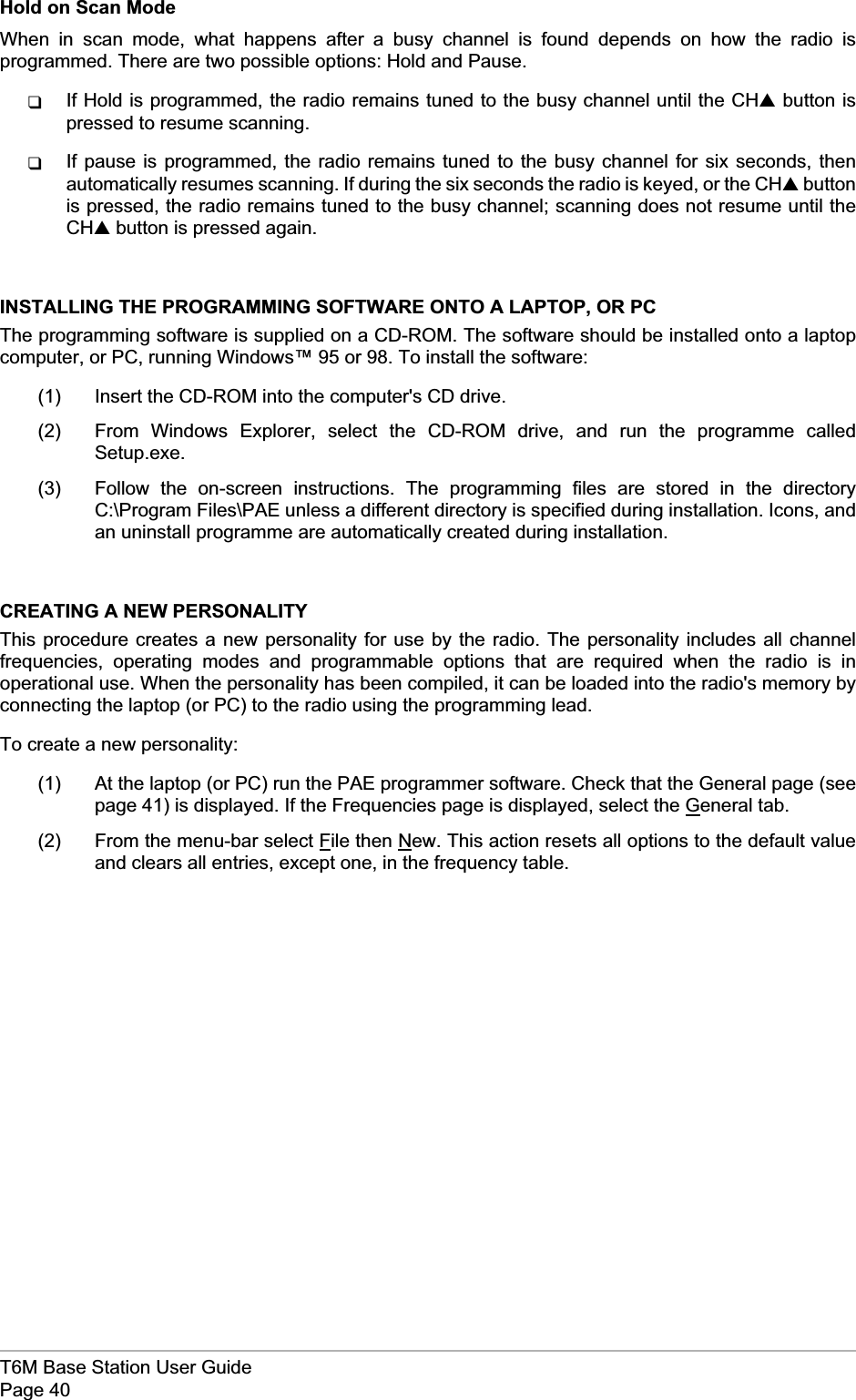 Hold on Scan ModeWhen in scan mode, what happens after a busy channel is found depends on how the radio isprogrammed. There are two possible options: Hold and Pause.qIf Hold is programmed, the radio remains tuned to the busy channel until the CH▲button ispressed to resume scanning.qIf pause is programmed, the radio remains tuned to the busy channel for six seconds, thenautomatically resumes scanning. If during the six seconds the radio is keyed, or the CH▲buttonis pressed, the radio remains tuned to the busy channel; scanning does not resume until theCH▲button is pressed again.INSTALLING THE PROGRAMMING SOFTWARE ONTO A LAPTOP, OR PCThe programming software is supplied on a CD-ROM. The software should be installed onto a laptopcomputer, or PC, running Windows™ 95 or 98. To install the software:(1) Insert the CD-ROM into the computer&apos;s CD drive.(2) From Windows Explorer, select the CD-ROM drive, and run the programme calledSetup.exe.(3) Follow the on-screen instructions. The programming files are stored in the directoryC:\Program Files\PAE unless a different directory is specified during installation. Icons, andan uninstall programme are automatically created during installation.CREATING A NEW PERSONALITYThis procedure creates a new personality for use by the radio. The personality includes all channelfrequencies, operating modes and programmable options that are required when the radio is inoperational use. When the personality has been compiled, it can be loaded into the radio&apos;s memory byconnecting the laptop (or PC) to the radio using the programming lead.To create a new personality:(1) At the laptop (or PC) run the PAE programmer software. Check that the General page (seepage 41) is displayed. If the Frequencies page is displayed, select the General tab.(2) From the menu-bar select File then New. This action resets all options to the default valueand clears all entries, except one, in the frequency table.T6M Base Station User GuidePage 40