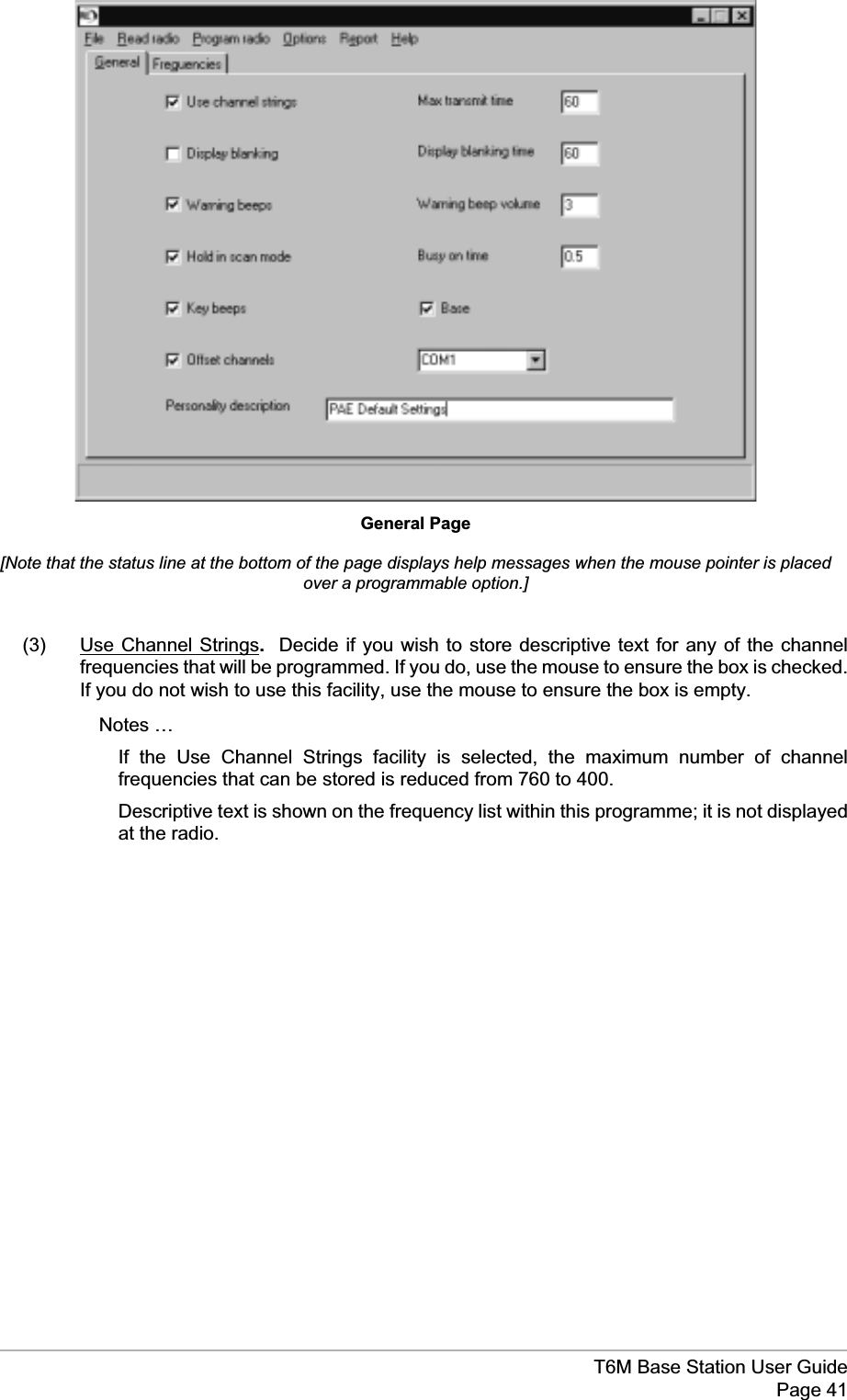 (3) Use Channel Strings.Decide if you wish to store descriptive text for any of the channelfrequencies that will be programmed. If you do, use the mouse to ensure the box is checked.If you do not wish to use this facility, use the mouse to ensure the box is empty.Notes …If the Use Channel Strings facility is selected, the maximum number of channelfrequencies that can be stored is reduced from 760 to 400.Descriptive text is shown on the frequency list within this programme; it is not displayedat the radio.T6M Base Station User GuidePage 41General Page[Note that the status line at the bottom of the page displays help messages when the mouse pointer is placedover a programmable option.]