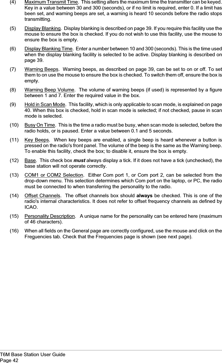 (4) Maximum Transmit Time. This setting alters the maximum time the transmitter can be keyed.Key in a value between 30 and 300 (seconds), or if no limit is required, enter 0. If a limit hasbeen set, and warning beeps are set, a warning is heard 10 seconds before the radio stopstransmitting.(5) Display Blanking. Display blanking is described on page 39. If you require this facility use themouse to ensure the box is checked. If you do not wish to use this facility, use the mouse toensure the box is empty.(6) Display Blanking Time. Enter a number between 10 and 300 (seconds). This is the time usedwhen the display blanking facility is selected to be active. Display blanking is described onpage 39.(7) Warning Beeps. Warning beeps, as described on page 39, can be set to on or off. To setthem to on use the mouse to ensure the box is checked. To switch them off, ensure the box isempty.(8) Warning Beep Volume. The volume of warning beeps (if used) is represented by a figurebetween 1 and 7. Enter the required value in the box.(9) Hold in Scan Mode. This facility, which is only applicable to scan mode, is explained on page40. When this box is checked, hold in scan mode is selected; if not checked, pause in scanmode is selected.(10) Busy On Time. This is the time a radio must be busy, when scan mode is selected, before theradio holds, or is paused. Enter a value between 0.1 and 5 seconds.(11) Key Beeps. When key beeps are enabled, a single beep is heard whenever a button ispressed on the radio&apos;s front panel. The volume of the beep is the same as the Warning beep.To enable this facility, check the box; to disable it, ensure the box is empty.(12) Base. This check box must always display a tick. If it does not have a tick (unchecked), thebase station will not operate correctly.(13) COM1 or COM2 Selection. Either Com port 1, or Com port 2, can be selected from thedrop-down menu. This selection determines which Com port on the laptop, or PC, the radiomust be connected to when transferring the personality to the radio.(14) Offset Channels. The offset channels box should always be checked. This is one of theradio&apos;s internal characteristics. It does not refer to offset frequency channels as defined byICAO.(15) Personality Description. A unique name for the personality can be entered here (maximumof 46 characters).(16) When all fields on the General page are correctly configured, use the mouse and click on theFrequencies tab. Check that the Frequencies page is shown (see next page).T6M Base Station User GuidePage 42
