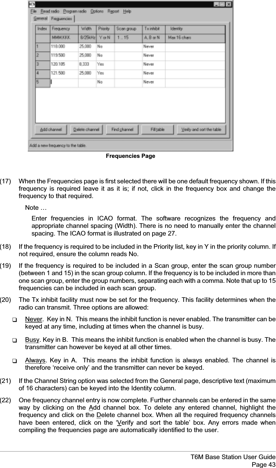 (17) When the Frequencies page is first selected there will be one default frequency shown. If thisfrequency is required leave it as it is; if not, click in the frequency box and change thefrequency to that required.Note …Enter frequencies in ICAO format. The software recognizes the frequency andappropriate channel spacing (Width). There is no need to manually enter the channelspacing. The ICAO format is illustrated on page 27.(18) If the frequency is required to be included in the Priority list, key in Y in the priority column. Ifnot required, ensure the column reads No.(19) If the frequency is required to be included in a Scan group, enter the scan group number(between 1 and 15) in the scan group column. If the frequency is to be included in more thanone scan group, enter the group numbers, separating each with a comma. Note that up to 15frequencies can be included in each scan group.(20) The Tx inhibit facility must now be set for the frequency. This facility determines when theradio can transmit. Three options are allowed:qNever. Key in N. This means the inhibit function is never enabled. The transmitter can bekeyed at any time, including at times when the channel is busy.qBusy. Key in B. This means the inhibit function is enabled when the channel is busy. Thetransmitter can however be keyed at all other times.qAlways. Key in A. This means the inhibit function is always enabled. The channel istherefore ‘receive only’ and the transmitter can never be keyed.(21) If the Channel String option was selected from the General page, descriptive text (maximumof 16 characters) can be keyed into the Identity column.(22) One frequency channel entry is now complete. Further channels can be entered in the sameway by clicking on the Add channel box. To delete any entered channel, highlight thefrequency and click on the Delete channel box. When all the required frequency channelshave been entered, click on the ‘Verify and sort the table’ box. Any errors made whencompiling the frequencies page are automatically identified to the user.T6M Base Station User GuidePage 43Frequencies Page