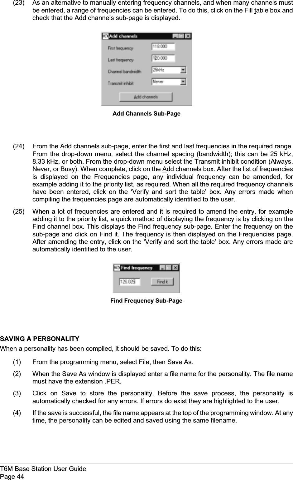 (23) As an alternative to manually entering frequency channels, and when many channels mustbe entered, a range of frequencies can be entered. To do this, click on the Fill table box andcheck that the Add channels sub-page is displayed.(24) From the Add channels sub-page, enter the first and last frequencies in the required range.From the drop-down menu, select the channel spacing (bandwidth); this can be 25 kHz,8.33 kHz, or both. From the drop-down menu select the Transmit inhibit condition (Always,Never, or Busy). When complete, click on the Add channels box. After the list of frequenciesis displayed on the Frequencies page, any individual frequency can be amended, forexample adding it to the priority list, as required. When all the required frequency channelshave been entered, click on the ‘Verify and sort the table’ box. Any errors made whencompiling the frequencies page are automatically identified to the user.(25) When a lot of frequencies are entered and it is required to amend the entry, for exampleadding it to the priority list, a quick method of displaying the frequency is by clicking on theFind channel box. This displays the Find frequency sub-page. Enter the frequency on thesub-page and click on Find it. The frequency is then displayed on the Frequencies page.After amending the entry, click on the ‘Verify and sort the table’ box. Any errors made areautomatically identified to the user.SAVING A PERSONALITYWhen a personality has been compiled, it should be saved. To do this:(1) From the programming menu, select File, then Save As.(2) When the Save As window is displayed enter a file name for the personality. The file namemust have the extension .PER.(3) Click on Save to store the personality. Before the save process, the personality isautomatically checked for any errors. If errors do exist they are highlighted to the user.(4) If the save is successful, the file name appears at the top of the programming window. At anytime, the personality can be edited and saved using the same filename.T6M Base Station User GuidePage 44Add Channels Sub-PageFind Frequency Sub-Page