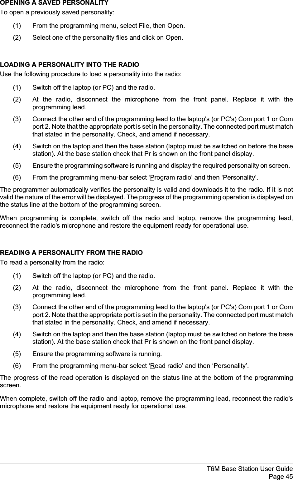 OPENING A SAVED PERSONALITYTo open a previously saved personality:(1) From the programming menu, select File, then Open.(2) Select one of the personality files and click on Open.LOADING A PERSONALITY INTO THE RADIOUse the following procedure to load a personality into the radio:(1) Switch off the laptop (or PC) and the radio.(2) At the radio, disconnect the microphone from the front panel. Replace it with theprogramming lead.(3) Connect the other end of the programming lead to the laptop&apos;s (or PC&apos;s) Com port 1 or Comport 2. Note that the appropriate port is set in the personality. The connected port must matchthat stated in the personality. Check, and amend if necessary.(4) Switch on the laptop and then the base station (laptop must be switched on before the basestation). At the base station check that Pr is shown on the front panel display.(5) Ensure the programming software is running and display the required personality on screen.(6) From the programming menu-bar select ‘Program radio’ and then ‘Personality’.The programmer automatically verifies the personality is valid and downloads it to the radio. If it is notvalid the nature of the error will be displayed. The progress of the programming operation is displayed onthe status line at the bottom of the programming screen.When programming is complete, switch off the radio and laptop, remove the programming lead,reconnect the radio&apos;s microphone and restore the equipment ready for operational use.READING A PERSONALITY FROM THE RADIOTo read a personality from the radio:(1) Switch off the laptop (or PC) and the radio.(2) At the radio, disconnect the microphone from the front panel. Replace it with theprogramming lead.(3) Connect the other end of the programming lead to the laptop&apos;s (or PC&apos;s) Com port 1 or Comport 2. Note that the appropriate port is set in the personality. The connected port must matchthat stated in the personality. Check, and amend if necessary.(4) Switch on the laptop and then the base station (laptop must be switched on before the basestation). At the base station check that Pr is shown on the front panel display.(5) Ensure the programming software is running.(6) From the programming menu-bar select ‘Read radio’ and then ‘Personality’.The progress of the read operation is displayed on the status line at the bottom of the programmingscreen.When complete, switch off the radio and laptop, remove the programming lead, reconnect the radio&apos;smicrophone and restore the equipment ready for operational use.T6M Base Station User GuidePage 45