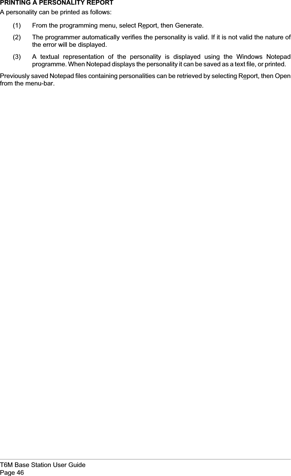 PRINTING A PERSONALITY REPORTA personality can be printed as follows:(1) From the programming menu, select Report, then Generate.(2) The programmer automatically verifies the personality is valid. If it is not valid the nature ofthe error will be displayed.(3) A textual representation of the personality is displayed using the Windows Notepadprogramme. When Notepad displays the personality it can be saved as a text file, or printed.Previously saved Notepad files containing personalities can be retrieved by selecting Report, then Openfrom the menu-bar.T6M Base Station User GuidePage 46