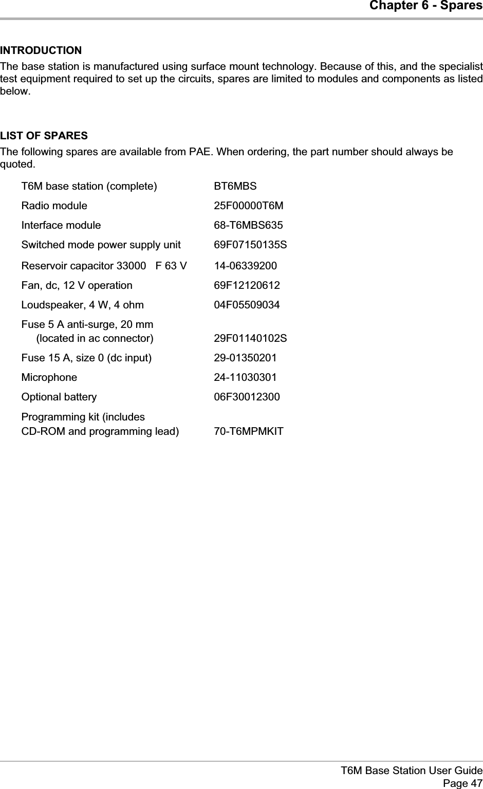 Chapter 6 - SparesINTRODUCTIONThe base station is manufactured using surface mount technology. Because of this, and the specialisttest equipment required to set up the circuits, spares are limited to modules and components as listedbelow.LIST OF SPARESThe following spares are available from PAE. When ordering, the part number should always bequoted.T6M base station (complete) BT6MBSRadio module 25F00000T6MInterface module 68-T6MBS635Switched mode power supply unit 69F07150135SReservoir capacitor 33000 mF 63 V 14-06339200Fan, dc, 12 V operation 69F12120612Loudspeaker, 4 W, 4 ohm 04F05509034Fuse 5 A anti-surge, 20 mm(located in ac connector) 29F01140102SFuse 15 A, size 0 (dc input) 29-01350201Microphone 24-11030301Optional battery 06F30012300Programming kit (includesCD-ROM and programming lead) 70-T6MPMKITT6M Base Station User GuidePage 47