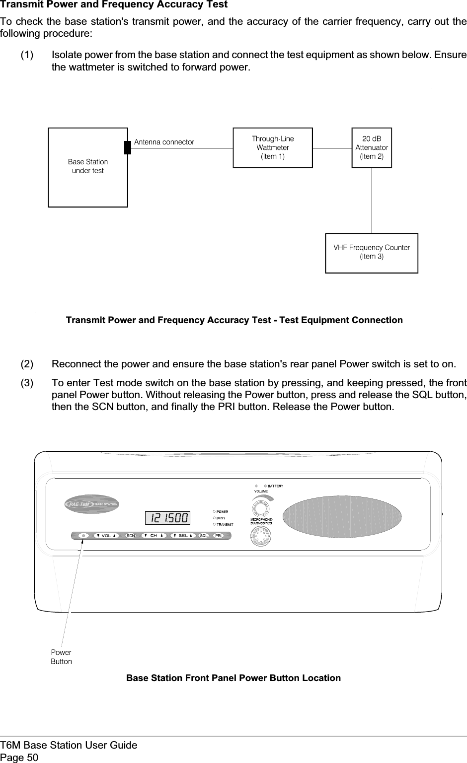 Transmit Power and Frequency Accuracy TestTo check the base station&apos;s transmit power, and the accuracy of the carrier frequency, carry out thefollowing procedure:(1) Isolate power from the base station and connect the test equipment as shown below. Ensurethe wattmeter is switched to forward power.(2) Reconnect the power and ensure the base station&apos;s rear panel Power switch is set to on.(3) To enter Test mode switch on the base station by pressing, and keeping pressed, the frontpanel Power button. Without releasing the Power button, press and release the SQL button,then the SCN button, and finally the PRI button. Release the Power button.T6M Base Station User GuidePage 50Transmit Power and Frequency Accuracy Test - Test Equipment ConnectionBase Station Front Panel Power Button Location