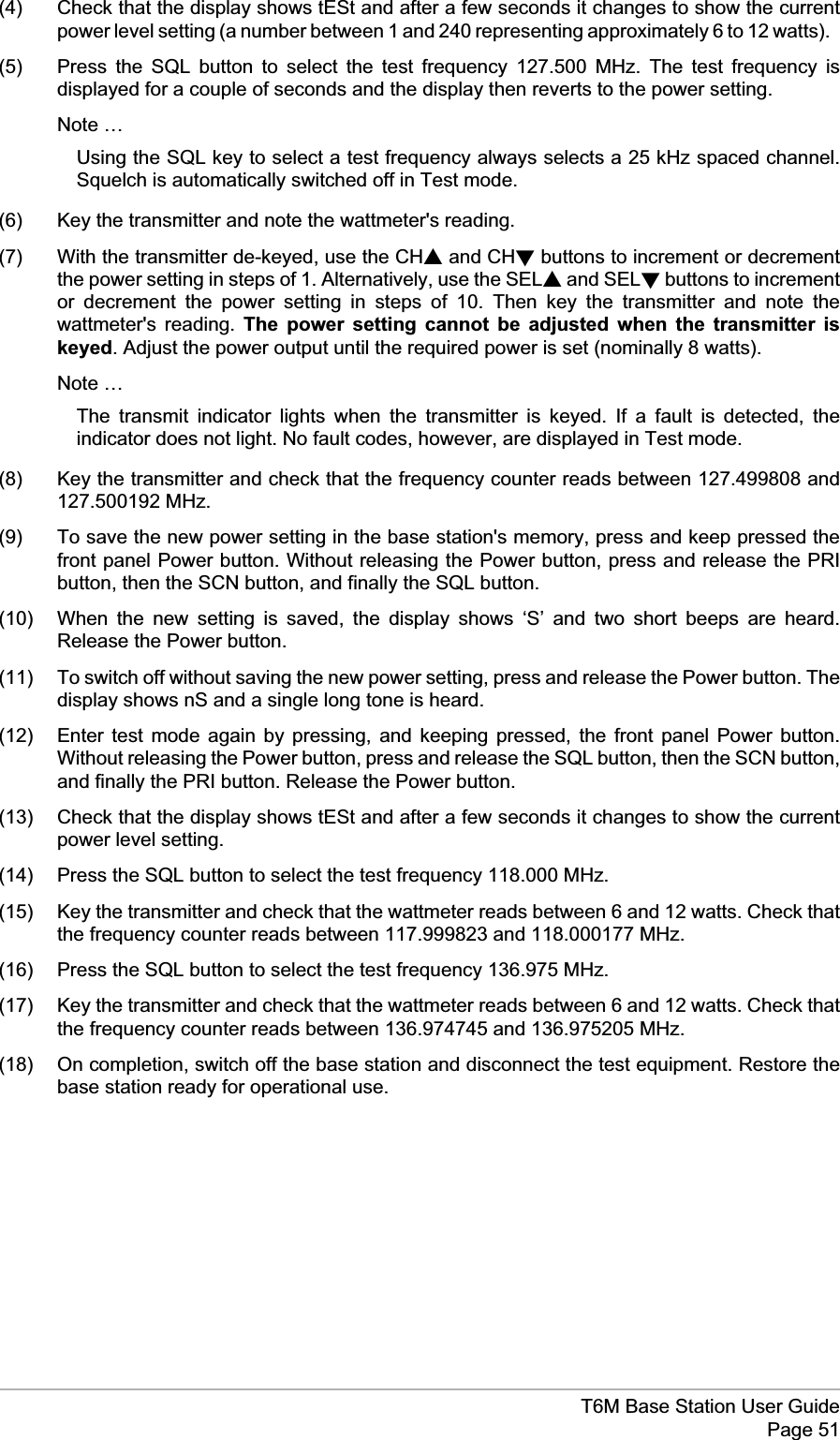 (4) Check that the display shows tESt and after a few seconds it changes to show the currentpower level setting (a number between 1 and 240 representing approximately 6 to 12 watts).(5) Press the SQL button to select the test frequency 127.500 MHz. The test frequency isdisplayed for a couple of seconds and the display then reverts to the power setting.Note …Using the SQL key to select a test frequency always selects a 25 kHz spaced channel.Squelch is automatically switched off in Test mode.(6) Key the transmitter and note the wattmeter&apos;s reading.(7) With the transmitter de-keyed, use the CHsand CHtbuttons to increment or decrementthe power setting in steps of 1. Alternatively, use the SELsand SELtbuttons to incrementor decrement the power setting in steps of 10. Then key the transmitter and note thewattmeter&apos;s reading. The power setting cannot be adjusted when the transmitter iskeyed. Adjust the power output until the required power is set (nominally 8 watts).Note …The transmit indicator lights when the transmitter is keyed. If a fault is detected, theindicator does not light. No fault codes, however, are displayed in Test mode.(8) Key the transmitter and check that the frequency counter reads between 127.499808 and127.500192 MHz.(9) To save the new power setting in the base station&apos;s memory, press and keep pressed thefront panel Power button. Without releasing the Power button, press and release the PRIbutton, then the SCN button, and finally the SQL button.(10) When the new setting is saved, the display shows ‘S’ and two short beeps are heard.Release the Power button.(11) To switch off without saving the new power setting, press and release the Power button. Thedisplay shows nS and a single long tone is heard.(12) Enter test mode again by pressing, and keeping pressed, the front panel Power button.Without releasing the Power button, press and release the SQL button, then the SCN button,and finally the PRI button. Release the Power button.(13) Check that the display shows tESt and after a few seconds it changes to show the currentpower level setting.(14) Press the SQL button to select the test frequency 118.000 MHz.(15) Key the transmitter and check that the wattmeter reads between 6 and 12 watts. Check thatthe frequency counter reads between 117.999823 and 118.000177 MHz.(16) Press the SQL button to select the test frequency 136.975 MHz.(17) Key the transmitter and check that the wattmeter reads between 6 and 12 watts. Check thatthe frequency counter reads between 136.974745 and 136.975205 MHz.(18) On completion, switch off the base station and disconnect the test equipment. Restore thebase station ready for operational use.T6M Base Station User GuidePage 51