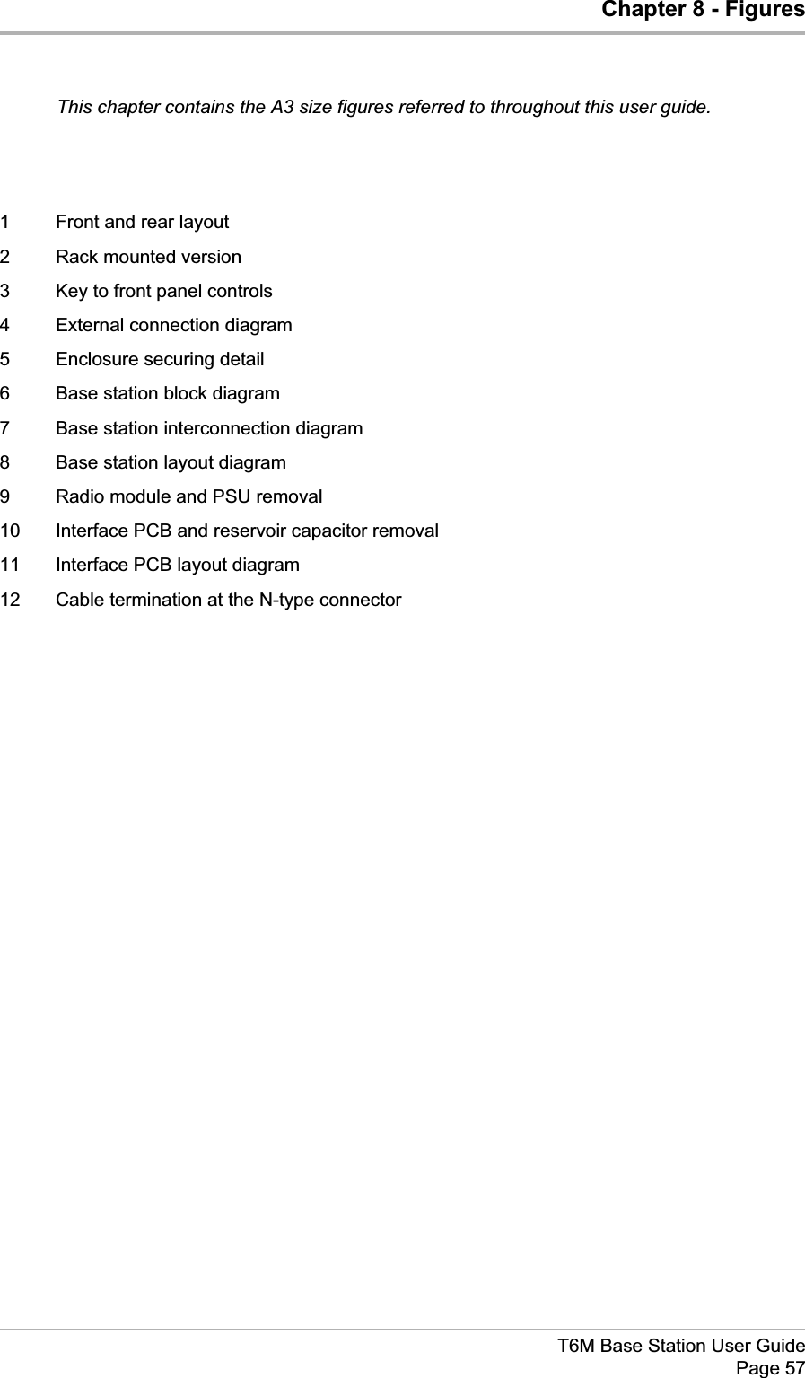 Chapter 8 - FiguresThis chapter contains the A3 size figures referred to throughout this user guide.1 Front and rear layout2 Rack mounted version3 Key to front panel controls4 External connection diagram5 Enclosure securing detail6 Base station block diagram7 Base station interconnection diagram8 Base station layout diagram9 Radio module and PSU removal10 Interface PCB and reservoir capacitor removal11 Interface PCB layout diagram12 Cable termination at the N-type connectorT6M Base Station User GuidePage 57