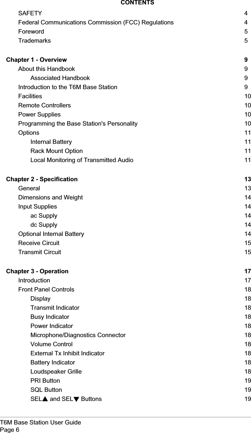 T6M Base Station User GuidePage 6CONTENTSSAFETY 4Federal Communications Commission (FCC) Regulations 4Foreword 5Trademarks 5Chapter 1 - Overview 9About this Handbook 9Associated Handbook 9Introduction to the T6M Base Station 9Facilities 10Remote Controllers 10Power Supplies 10Programming the Base Station&apos;s Personality 10Options 11Internal Battery 11Rack Mount Option 11Local Monitoring of Transmitted Audio 11Chapter 2 - Specification 13General 13Dimensions and Weight 14Input Supplies 14ac Supply 14dc Supply 14Optional Internal Battery 14Receive Circuit 15Transmit Circuit 15Chapter 3 - Operation 17Introduction 17Front Panel Controls 18Display 18Transmit Indicator 18Busy Indicator 18Power Indicator 18Microphone/Diagnostics Connector 18Volume Control 18External Tx Inhibit Indicator 18Battery Indicator 18Loudspeaker Grille 18PRI Button 19SQL Button 19SELsand SELtButtons 19